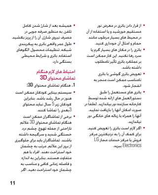 ‫	 •همیشه بعد از شارژ شدن کامل‬                   ‫	 •از قرار دادن باتری در معرض نور‬
       ‫تلفن، به منظور صرفه جویی در‬         ‫مستقیم خورشید و یا استفاده از آن‬
‫مصرف نیروی شارژر، آن را از پریز بکشید.‬         ‫در محیط های بسیار مرطوب مانند‬
    ‫	 •طول عمر واقعی باتری به پیکربندی‬              ‫حمام و امثال آن خودداری کنید.‬
   ‫شبکه، تنظیمات محصول، الگوهای‬                  ‫	 •باتری را در مکان های بسیار گرم یا‬
      ‫استفاده، باتری و شرایط محیطی‬          ‫سرد رها نکنید، این کار ممکن است‬
                            ‫بستگی دارد.‬              ‫بر عملکرد باتری تأثیر نامطلوب‬
                                                                       ‫داشته باشد.‬
               ‫احتیاط های الزم هنگام‬                   ‫	 •تعویض باتری گوشی با باتری‬
                 ‫تماشای محتوای ‪3D‬‬                   ‫نامناسب ممکن است منجر به‬
          ‫1. هنگام تماشای محتوای ‪:3D‬‬                                    ‫انفجار شود.‬
  ‫	 •سیستم بینایی کودکان ممکن است‬                       ‫	 •باتری های مستعمل را طبق‬
        ‫هنوز در حال رشد باشد. بنابراین‬       ‫دستورالعمل های ارائه شده توسط‬
       ‫کودکان زیر 5 سال نباید محتوای‬      ‫کارخانه سازنده دور بیاندازید. لطفا ً در‬
                  ‫3بعدی را تماشا کنند.‬        ‫صورت امکان آنها را بازیافت نمایید.‬
        ‫	 •برخی از تماشاگران ممکن است‬       ‫آنها را همراه با زباله های خانگی دور‬
     ‫هنگام تماشای محتوای ‪ 3D‬عالئم‬                                          ‫نیاندازید.‬
      ‫ناراحتی از جمله تهوع، چشم درد،‬        ‫	 •اگر الزم است باتری را تعویض کنید،‬
    ‫خستگی شدید و سرگیجه داشته‬                   ‫برای کمک آن را به نزدیکترین مرکز‬
  ‫باشند. تماشاگران باید برای جلوگیری‬                ‫فروش یا مرکز خدمات مجاز ‪LG‬‬
     ‫از بروز این عالئم، مرتب به چشمان‬                            ‫‪ Electronics‬ببرید.‬
        ‫خود استراحت دهند. افراد با هم‬
      ‫متفاوت هستند، بنابراین به اندازه‬
     ‫و فاصله زمانی کافی و مناسب به‬
     ‫چشمان خود استراحت دهید. اگر‬

‫11‬
 