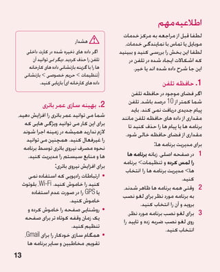 ‫اطالعیه مهم‬
                                                    ‫لطفا قبل از مراجعه به مرکز خدمات‬
                                 ‫هشدار‬              ‫موبایل یا تماس با نمایندگی خدمات،‬
      ‫اگر داده های ذخیره شده در کارت داخلی‬        ‫لطفا این بخش را بررسی کنید و ببینید‬
         ‫تلفن را حذف کردید، دیگر منی توانید آن‬        ‫که اشکاالت ایجاد شده در تلفن در‬
       ‫ها را با گزینه بازنشانی داده های کارخانه‬          ‫این جا شرح داده شده اند یا خیر.‬
     ‫(تنظیمات  حریم خصوصی  بازنشانی‬
             ‫داده های کارخانه ای) بازیابی کنید.‬                        ‫1. حافظه تلفن‬
                                                          ‫اگر فضای موجود در حافظه تلفن‬
                                                        ‫شما کمتر از 01 درصد باشد، تلفن‬
               ‫2.بهینه سازی عمر باتری‬
                                                          ‫پیام جدیدی دریافت نمی کند. باید‬
 ‫شما می توانید عمر باتری را افزایش دهید،‬           ‫مقداری از داده های حافظه تلفن مانند‬
    ‫برای این کار می توانید ویژگی هایی که‬                ‫برنامه ها یا پیام ها را حذف کنید تا‬
   ‫الزم ندارید همیشه در زمینه اجرا شوند‬              ‫مقداری از فضای حافظه خالی شود.‬
     ‫را غیرفعال کنید. همچنین می توانید‬
                                                                     ‫برای مدیریت برنامه ها:‬
    ‫نحوه مصرف نیروی باتری توسط برنامه‬
     ‫ها و منابع سیستم را مدیریت کنید.‬                 ‫1 1در صفحه اصلی، زبانه برنامه ها‬
                                                    ‫را لمس کرده و تنظیمات برنامه‬
                   ‫برای افزایش نیروی باتری:‬
                                                     ‫ها مدیریت برنامه ها را انتخاب‬
      ‫	 •ارتباطات رادیویی که استفاده نمی‬                                           ‫کنید.‬
   ‫کنید را خاموش کنید. ‪ ،Wi-Fi‬بلوتوث‬
                                                    ‫2 2وقتی همه برنامه ها ظاهر شدند،‬
        ‫یا ‪ GPS‬را در صورت عدم استفاده‬
                                                   ‫به برنامه مورد نظر برای لغو نصب‬
                          ‫خاموش کنید.‬
                                                               ‫بروید و آن را انتخاب کنید.‬
      ‫	 •روشنایی صفحه را خاموش کرده و‬
                                                       ‫3 3برای لغو نصب برنامه مورد نظر،‬
    ‫یک زمان وقفه کوتاه تر برای صفحه‬
                                                    ‫روی لغو نصب ضربه زده و تایید را‬
                           ‫تنظیم کنید.‬
                                                                          ‫انتخاب کنید.‬
    ‫	 •همگام سازی خودکار را برای ‪،Gmail‬‬
     ‫تقویم، مخاطبین و سایر برنامه ها‬
‫31‬
 