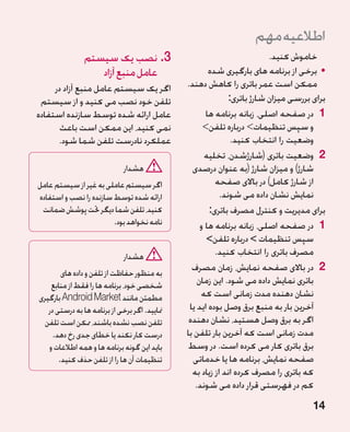 ‫اطالعیه مهم‬
                ‫3.نصب یک سیستم‬                                           ‫خاموش کنید.‬
                   ‫عامل منبع آزاد‬                      ‫	 •برخی از برنامه های بارگیری شده‬
     ‫اگر یک سیستم عامل منبع آزاد در‬            ‫ممکن است عمر باتری را کاهش دهند.‬
 ‫تلفن خود نصب می کنید و از سیستم‬                              ‫برای بررسی میزان شارژ باتری:‬
‫عامل ارائه شده توسط سازنده استفاده‬                    ‫1 در صفحه اصلی، زبانه برنامه ها‬
       ‫نمی کنید، این ممکن است باعث‬                   ‫و سپس تنظیمات درباره تلفن‬
      ‫عملکرد نادرست تلفن شما شود.‬                              ‫وضعیت را انتخاب کنید.‬
                                                     ‫2 وضعیت باتری (شارژشدن، تخلیه‬
                              ‫هشدار‬              ‫شارژ) و میزان شارژ (به عنوان درصدی‬
‫اگر سیستم عاملی به غیر از سیستم عامل‬                     ‫از شارژ کامل) در باالی صفحه‬
‫ارائه شده توسط سازنده را نصب و استفاده‬                     ‫نمایش نشان داده می شوند.‬
 ‫کنید، تلفن شما دیگر حتت پوشش ضمانت‬                    ‫برای مدیریت و کنترل مصرف باتری:‬
                        ‫نامه نخواهد بود.‬            ‫1 در صفحه اصلی، زبانه برنامه ها و‬
                                                      ‫سپس تنظیمات  درباره تلفن‬
                              ‫هشدار‬                      ‫مصرف باتری را انتخاب کنید.‬
        ‫به منظور حفاظت از تلفن و داده های‬
                                                 ‫2 در باالی صفحه نمایش، زمان مصرف‬
    ‫شخصی خود، برنامه ها را فقط از منابع‬            ‫باتری نمایش داده می شود. این زمان‬
‫مطمئن مانند ‪ Android Market‬بارگیری‬                  ‫نشان دهنده مدت زمانی است که‬
   ‫منایید. اگر برخی از برنامه ها به درستی در‬    ‫آخرین بار به منبع برق وصل بوده اید یا‬
  ‫تلفن نصب نشده باشند، ممکن است تلفن‬            ‫اگر به برق وصل هستید، نشان دهنده‬
     ‫درست کار نکند یا خطای جدی رخ دهد.‬         ‫مدت زمانی است که آخرین بار تلفن با‬
   ‫باید این گونه برنامه ها و همه اطالعات و‬      ‫برق باتری کار می کرده است. در وسط‬
       ‫تنظیمات آن ها را از تلفن حذف کنید.‬        ‫صفحه نمایش، برنامه ها یا خدماتی‬
                                                 ‫که باتری را مصرف کرده اند از زیاد به‬
                                                  ‫کم در فهرستی قرار داده می شوند.‬
                                                                                      ‫41‬
 
