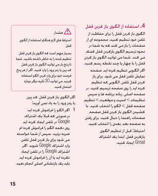 ‫4. استفاده از الگوی باز کردن قفل‬
                                    ‫هشدار‬                  ‫الگوی باز کردن قفل را برای حفاظت از‬
        ‫احتیاط های الزم هنگام استفاده از الگوی‬           ‫تلفن خود تنظیم کنید. مجموعه ای از‬
                                          ‫قفل‬               ‫صفحات را باز می کند که به شما در‬
       ‫بسیار مهم است که الگوی باز کردن قفل‬              ‫نحوه ترسیم الگوی بازکردن قفل کمک‬
     ‫تنظیم شده را به خاطر داشته باشید. شما‬             ‫می کند. شما می توانید الگوی باز کردن‬
        ‫تا پنج بار می توانید الگوی باز کردن قفل،‬      ‫قفل را با چهار یا چند نقطه رسم کنید.‬
     ‫کد پین یا رمز ورود را وارد کنید. اگر از هر پنج‬          ‫اگر الگویی تنظیم کرده اید، صفحه‬
         ‫فرصت خود برای وارد کردن الگو استفاده‬                  ‫نمایش تلفن قفل می شود. برای باز‬
           ‫کردید، می توانید 03 ثانیه دیگر دوباره‬              ‫کردن قفل تلفن، الگویی که تنظیم‬
                                     ‫امتحان کنید.‬       ‫کرده اید را روی صفحه ترسیم کنید. در‬
                                                          ‫صفحه اصلی، زبانه برنامه ها و سپس‬
              ‫اگر الگوی باز کردن قفل، کد پین‬
                                                      ‫تنظیمات  امنیت و موقعیت  تنظیم‬
                  ‫یا رمز ورود را به یاد نمی آورید:‬
                                                        ‫صفحه قفل  الگو را انتخاب کنید. با‬
              ‫1 1اگر الگو را فراموش کرده اید:‬              ‫کشیدن الگوی باز کردن قفل صفحه،‬
             ‫در صورتی که قبال یک اشتراک‬                ‫صفحات راهنما را دنبال کنید. برای رفتن‬
           ‫‪ Google‬در تلفن ایجاد کرده اید،‬                 ‫به صفحه بعد، بعدی را انتخاب کنید.‬
        ‫روی دکمه الگو را فراموش کرده ام‬
                                                                     ‫احتیاط: قبل از تنظیم الگوی‬
      ‫ضربه بزنید. سپس از شما خواسته‬
                                                                    ‫بازکردن قفل، ابتدا یک اشتراک‬
         ‫می شود برای باز کردن قفل تلفن،‬
                                                                              ‫‪ Gmail‬ایجاد کنید.‬
           ‫وارد اشتراک ‪ Google‬شوید. اگر‬
          ‫اشتراک ‪ Google‬را در تلفن ایجاد‬
       ‫نکرده اید یا آن را فراموش کرده اید،‬
     ‫باید یک بازنشانی اصلی انجام دهید.‬



‫51‬
 