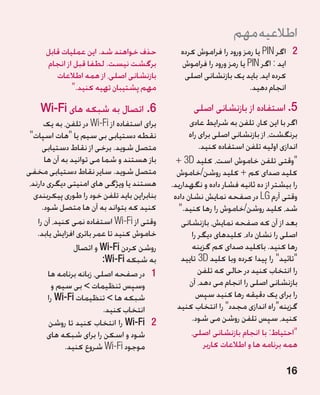 ‫اطالعیه مهم‬
      ‫حذف خواهند شد. این عملیات قابل‬             ‫2 2اگر ‪ PIN‬یا رمز ورود را فراموش کرده‬
      ‫برگشت نیست. لطفا قبل از انجام‬              ‫اید : اگر ‪ PIN‬یا رمز ورود را فراموش‬
         ‫بازنشانی اصلی، از همه اطالعات‬            ‫کرده اید، باید یک بازنشانی اصلی‬
              ‫مهم پشتیبان تهیه کنید.‬                                   ‫انجام دهید.‬

    ‫6.اتصال به شبکه های ‪Wi-Fi‬‬                       ‫5. استفاده از بازنشانی اصلی‬
       ‫برای استفاده از ‪ Wi-Fi‬در تلفن، به یک‬          ‫اگر با این کار، تلفن به شرایط عادی‬
 ‫نقطه دستیابی بی سیم یا هات اسپات‬                  ‫برنگشت، از بازنشانی اصلی برای راه‬
      ‫متصل شوید. برخی از نقاط دستیابی‬                    ‫اندازی اولیه تلفن استفاده کنید.‬
       ‫باز هستند و شما می توانید به آن ها‬       ‫وقتی تلفن خاموش است، کلید ‪+ 3D‬‬
‫متصل شوید. سایر نقاط دستیابی مخفی‬               ‫کلید صدای کم + کلید روشن/خاموش‬
 ‫هستند یا ویژگی های امنیتی دیگری دارند،‬       ‫را بیشتر از ده ثانیه فشار داده و نگهدارید.‬
                                                                                       ‫�‬
   ‫بنابراین باید تلفن خود را طوری پیکربندی‬     ‫وقتی آرم ‪ LG‬در صفحه نمایش نشان داده‬
      ‫کنید که بتواند به آن ها متصل شود.‬          ‫شد، کلید روشن/خاموش را رها کنید.‬
    ‫وقتی از ‪ Wi-Fi‬استفاده نمی کنید، آن را‬         ‫بعد از آن که صفحه نمایش، بازنشانی‬
    ‫خاموش کنید تا عمر باتری افزایش یابد.‬              ‫اصلی را نشان داد، کلیدهای دیگر را‬
                 ‫روشن کردن ‪ Wi-Fi‬و اتصال‬              ‫رها کنید. باکلید صدای کم گزینه‬
                          ‫به شبکه ‪:Wi-Fi‬‬          ‫تائید را پیدا کرده وبا کلید ‪ 3D‬تایید‬
        ‫1 1در صفحه اصلی، زبانه برنامه ها‬                 ‫را انتخاب کنید در حالی که تلفن‬
          ‫وسپس تنظیمات  بی سیم و‬                    ‫بازنشانی اصلی را انجام می دهد، آن‬
        ‫شبکه ها  تنظیمات ‪ Wi-Fi‬را‬                      ‫را برای یک دقیقه رها کنید سپس‬
                           ‫انتخاب کنید.‬         ‫گزینهراه اندازی مجدد را انتخاب کنید‬
        ‫2 2‪ Wi-Fi‬را انتخاب کنید تا روشن‬               ‫کنید، سپس تلفن روشن می شود.‬
        ‫شود و اسکن را برای شبکه های‬                   ‫احتیاط: با انجام بازنشانی اصلی،‬
              ‫موجود ‪ Wi-Fi‬شروع کنید.‬                       ‫همه برنامه ها و اطالعات کاربر‬

                                                                                    ‫61‬
 