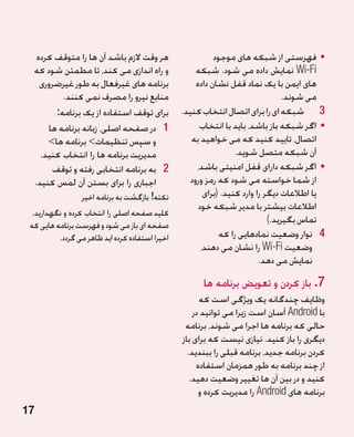 ‫هر وقت الزم باشد آن ها را متوقف کرده‬                    ‫	 •فهرستی از شبکه های موجود‬
  ‫و راه اندازی می کند، تا مطمئن شود که‬               ‫‪ Wi-Fi‬نمایش داده می شود. شبکه‬
    ‫برنامه های غیرفعال به طور غیرضروری‬               ‫های ایمن با یک نماد قفل نشان داده‬
           ‫منابع نیرو را مصرف نمی کنند.‬                                           ‫می شوند.‬
         ‫برای توقف استفاده از یک برنامه:‬         ‫3 3شبکه ای را برای اتصال انتخاب کنید.‬
      ‫1 1در صفحه اصلی، زبانه برنامه ها‬                ‫	 •اگر شبکه باز باشد، باید با انتخاب‬
      ‫و سپس تنظیمات برنامه ها‬                     ‫اتصال، تایید کنید که می خواهید به‬
    ‫مدیریت برنامه ها را انتخاب کنید.‬                              ‫آن شبکه متصل شوید.‬
        ‫2 2به برنامه انتخابی رفته و توقف‬             ‫	 •اگر شبکه دارای قفل امنیتی باشد،‬
  ‫اجباری را برای بستن آن لمس کنید.‬                 ‫از شما خواسته می شود که رمز ورود‬
                 ‫نکته! بازگشت به برنامه اخیر‬            ‫یا اطالعات دیگر را وارد کنید. (برای‬
                                                      ‫اطالعات بیشتر با مدیر شبکه خود‬
 ‫کلید صفحه اصلی را انتخاب کرده و نگهدارید.‬
 ‫صفحه ای باز می شود و فهرست برنامه هایی که‬
                                                                             ‫تماس بگیرید.)‬
          ‫اخیرا استفاده کرده اید ظاهر می گردد.‬               ‫4 4نوار وضعیت نمادهایی را که‬
                                                       ‫وضعیت ‪ Wi-Fi‬را نشان می دهند،‬
                                                                          ‫نمایش می دهد.‬
                                                       ‫7.باز کردن و تعویض برنامه ها‬
                                                       ‫وظایف چندگانه یک ویژگی است که‬
                                                     ‫با ‪ Android‬آسان است زیرا می توانید در‬
                                                  ‫حالی که برنامه ها اجرا می شوند، برنامه‬
                                                 ‫دیگری را باز کنید. نیازی نیست که برای باز‬
                                                   ‫کردن برنامه جدید، برنامه قبلی را ببندید.‬
                                                      ‫از چند برنامه به طور همزمان استفاده‬
                                                    ‫کنید و در بین آن ها تغییر وضعیت دهید.‬
                                                       ‫برنامه های ‪ Android‬را مدیریت کرده و‬
‫71‬
 