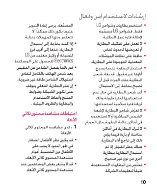 ‫إرشادات الستخدام آمن وفعال‬
          ‫المصنّعة. يرجى إعادة التدوير‬              ‫	 •استخدم بطاريات وشواحن ‪LG‬‬
             ‫عندما يكون ذلك ممكنا ً. ال‬               ‫فقط. فشواحن ‪ LG‬مصممة‬
                                                           ‫ّ‬
       ‫تتخلص منها كمهمالت منزلية.‬  ‫ّ‬                     ‫إلطالة فترة عمل البطارية.‬
           ‫	 •إذا كنت بحاجة إلى استبدال‬              ‫	 •ال تعمل على تفكيك البطارية‬
           ‫البطارية، خذها إلى أقرب فرع‬                   ‫أو تعريضها لحدوث تماس.‬
        ‫للصيانة أو وكيل معتمد من ‪LG‬‬                   ‫	 •حافظ على نظافة الموصالت‬
                                                             ‫ّ‬
‫‪ Electronics‬للحصول على المساعدة.‬                ‫المعدنية الموجودة على البطارية.‬
  ‫	 •قم دائما ً بفصل الشاحن عن المقبس‬               ‫	 •استبدل البطارية عندما يصبح‬
    ‫بعد شحن الهاتف بالكامل لتفادي‬                 ‫أداؤها غير مقبول. قد يعاد شحن‬
  ‫استهالك الشاحن طاقة غير ضرورية.‬                      ‫البطارية مئات المرات قبل أن‬
        ‫	 •إن عمر البطارية الفعلي يتوقف‬               ‫تصبح بحاجة إلى االستبدال.‬
          ‫على تكوين الشبكة وضوابط‬                ‫	 •أعد شحن البطارية في حال عدم‬
              ‫المنتج وأنماط االستخدام‬               ‫استخدامها لفترة طويلة وذلك‬
            ‫والبطارية والظروف البيئية .‬           ‫لزيادة فترة صالحية استخدامها.‬
                                                  ‫	 •ال تعرض شاحن البطارية إلشعة‬ ‫ّ‬
     ‫احتياطات مشاهدة محتوى ثالثي‬                ‫الشمس المباشرة أو ال تستخدمه‬
                           ‫األبعاد‬          ‫في أماكن عالية الرطوبة، مثل الحمام.‬
      ‫1 . لدى مشاهدة المحتوى ثالثي‬    ‫‬                  ‫	 •ال تترك البطارية في أماكن‬
                              ‫األبعاد:‬                    ‫ساخنة أو باردة فربما يؤدي‬
        ‫	 •قد يكون نظر األطفال الصغار‬                   ‫ذلك إلى تراجع أداء البطارية.‬
          ‫في طور النمو. ال يجب على‬                           ‫	 •هناك خطر انفجار، إذا تم‬
          ‫األطفال دون الخمسة أعوام‬                        ‫استبدال البطارية ببطارية‬
      ‫مشاهدة المحتوى ثالثي األبعاد.‬                       ‫أخرى من نوع غير صحيح.‬
    ‫	 •قد ال يشعر بعض المشاهدين عند‬             ‫	 •تخلص من البطاريات المستعملة‬     ‫ّ‬
       ‫مشاهدة المحتوى ثالثي األبعاد‬                            ‫طبقا ً لتعليمات الشركة‬

                                                                                   ‫01‬
 