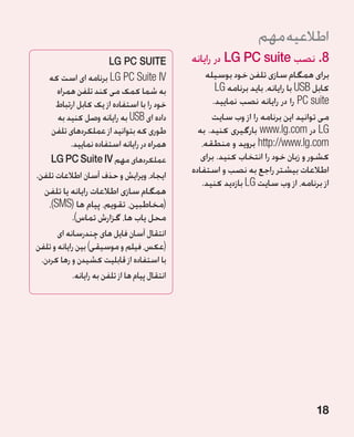 ‫اطالعیه مهم‬
                         ‫‪LG PC SUITE‬‬             ‫8.نصب ‪ LG PC suite‬در رایانه‬
    ‫‪ LG PC Suite IV‬برنامه ای است که‬                  ‫برای همگام سازی تلفن خود بوسیله‬
      ‫به شما کمک می کند تلفن همراه‬                      ‫کابل ‪ USB‬با رایانه، باید برنامه ‪LG‬‬
     ‫خود را با استفاده از یک کابل ارتباط‬               ‫‪ PC suite‬را در رایانه نصب نمایید.‬
      ‫داده ای ‪ USB‬به رایانه وصل کنید به‬                ‫می توانید این برنامه را از وب سایت‬
    ‫طوری که بتوانید از عملکردهای تلفن‬              ‫‪ LG‬در ‪ www.lg.com‬بارگیری کنید. به‬
          ‫همراه در رایانه استفاده نمایید.‬           ‫‪ http://www.lg.com‬بروید و منطقه،‬
     ‫عملکردهای مهم ‪LG PC Suite IV‬‬                   ‫کشور و زبان خود را انتخاب کنید. برای‬
‫ایجاد، ویرایش و حذف آسان اطالعات تلفن.‬           ‫اطالعات بیشتر راجع به نصب و استفاده‬
                                                    ‫از برنامه، از وب سایت ‪ LG‬بازدید کنید.‬
   ‫همگام سازی اطالعات رایانه یا تلفن‬
     ‫(مخاطبین، تقویم، پیام ها (‪،)SMS‬‬
             ‫محل یاب ها، گزارش تماس).‬
        ‫انتقال آسان فایل های چندرسانه ای‬
‫(عکس، فیلم و موسیقی) بین رایانه و تلفن‬
  ‫با استفاده از قابلیت کشیدن و رها کردن.‬
             ‫انتقال پیام ها از تلفن به رایانه.‬




                                                                                      ‫81‬
 