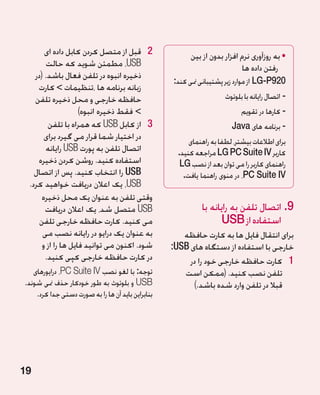 ‫2 2قبل از متصل کردن کابل داده ای‬                  ‫	•به روزآوری نرم افزار بدون از بین‬
        ‫‪ ،USB‬مطمئن شوید که حالت‬                                            ‫رفتن داده ها‬
   ‫ذخیره انبوه در تلفن فعال باشد. (در‬
                                                   ‫029‪ LG-P‬از موارد زیر پشتیبانی منی کند:‬
    ‫زبانه برنامه ها ،تنظیمات  کارت‬
   ‫حافظه خارجی و محل ذخیره تلفن‬                                       ‫-اتصال رایانه با بلوتوث‬
                    ‫ فقط ذخیره انبوه)‬                                      ‫- کارها در تقویم‬
        ‫3 3از کابل ‪ USB‬که همراه با تلفن‬                                 ‫- برنامه های ‪Java‬‬
       ‫در اختیار شما قرار می گیرد برای‬                   ‫برای اطالعات بیشتر، لطفا به راهنمای‬
       ‫اتصال تلفن به پورت ‪ USB‬رایانه‬                 ‫کاربر ‪ LG PC Suite IV‬مراجعه کنید.‬
    ‫استفاده کنید. روشن کردن ذخیره‬                     ‫راهنمای کاربر را می توان بعد از نصب ‪LG‬‬
   ‫‪ USB‬را انتخاب کنید. پس از اتصال‬                     ‫‪ ،PC Suite IV‬در منوی راهنما یافت.‬
 ‫‪ ،USB‬یک اعالن دریافت خواهید کرد.‬
      ‫وقتی تلفن به عنوان یک محل ذخیره‬
       ‫‪ USB‬متصل شد، یک اعالن دریافت‬                          ‫9.اتصال تلفن به رایانه با‬
     ‫می کنید. کارت حافظه خارجی تلفن‬                                 ‫استفاده از ‪USB‬‬
      ‫به عنوان یک درایو در رایانه نصب می‬              ‫برای انتقال فایل ها به کارت حافظه‬
      ‫شود. اکنون می توانید فایل ها را از و‬         ‫خارجی با استفاده از دستگاه های ‪:USB‬‬
       ‫در کارت حافظه خارجی کپی کنید.‬                    ‫1 1کارت حافظه خارجی خود را در‬
   ‫توجه: با لغو نصب ‪ ،PC Suite IV‬درایورهای‬            ‫تلفن نصب کنید. (ممکن است‬
‫‪ USB‬و بلوتوث به طور خودکار حذف منی شوند.‬                 ‫قبال در تلفن وارد شده باشد.)‬
    ‫بنابراین باید آن ها را به صورت دستی جدا کرد.‬




‫91‬
 