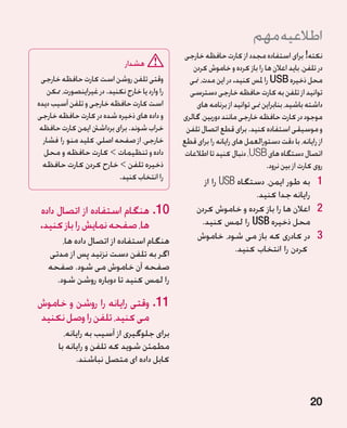 ‫اطالعیه مهم‬
                                                 ‫نکته! برای استفاده مجدد از کارت حافظه خارجی‬
                              ‫هشدار‬                 ‫در تلفن، باید اعالن ها را باز کرده و خاموش کردن‬
 ‫وقتی تلفن روشن است کارت حافظه خارجی‬               ‫محل ذخیره ‪ USB‬را ملس کنید. در این مدت، منی‬
    ‫را وارد یا خارج نکنید. در غیراینصورت، ممکن‬     ‫توانید از تلفن به کارت حافظه خارجی دسترسی‬
‫است کارت حافظه خارجی و تلفن آسیب دیده‬                ‫داشته باشید، بنابراین منی توانید از برنامه های‬
‫و داده های ذخیره شده در کارت حافظه خارجی‬         ‫موجود در کارت حافظه خارجی مانند دوربین، گالری‬
 ‫خراب شوند. برای برداشنت ایمن کارت حافظه‬          ‫و موسیقی استفاده کنید. برای قطع اتصال تلفن‬
  ‫خارجی، از صفحه اصلی، کلید منو را فشار‬          ‫از رایانه، با دقت دستورالعمل های رایانه را برای قطع‬
  ‫داده و تنظیمات  کارت حافظه و محل‬               ‫اتصال دستگاه های ‪ ،USB‬دنبال کنید تا اطالعات‬
  ‫ذخیره تلفن  خارح کردن کارت حافظه‬                                            ‫روی کارت از بین نرود.‬
                            ‫را انتخاب کنید.‬             ‫1 به طور ایمن، دستگاه ‪ USB‬را از‬‫1‬
                                                                       ‫رایانه جدا کنید.‬
‫01.هنگام استفاده از اتصال داده‬                       ‫2 2اعالن ها را باز کرده و خاموش کردن‬
‫ها، صفحه نمایش را باز کنید.‬                            ‫محل ذخیره ‪ USB‬را لمس کنید.‬
       ‫هنگام استفاده از اتصال داده ها،‬                ‫3 در کادری که باز می شود، خاموش‬  ‫3‬
   ‫اگر به تلفن دست نزنید پس از مدتی‬                              ‫کردن را انتخاب کنید.‬
   ‫صفحه آن خاموش می شود. صفحه‬
     ‫را لمس کنید تا دوباره روشن شود.‬

‫11.وقتی رایانه را روشن و خاموش‬
‫می کنید، تلفن را وصل نکنید‬
         ‫برای جلوگیری از آسیب به رایانه،‬
       ‫مطمئن شوید که تلفن و رایانه با‬
             ‫کابل داده ای متصل نباشند.‬


                                                                                               ‫02‬
 