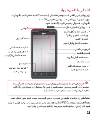 ‫آشنایی با تلفن همراه‬
       ‫برای روشن کردن تلفن، کلید روشن/خاموش را به مدت 3 ثانیه فشار داده و نگهدارید.‬
                                    ‫برای خاموش کردن تلفن، کلید روشن/خاموش را 3 ثانیه‬
                                          ‫نگهدارید، خاموش و سپس تایید را انتخاب کنید.‬
                  ‫گوشی‬                                           ‫کلید روشن/خاموش/قفل‬
                                                              ‫-با فشار دادن و نگهداشتن‬
                                                                ‫این کلید، تلفن را روشن/‬
             ‫حسگر نوری‬                                                    ‫خاموش کنید.‬
                                                             ‫-صفحه را قفل یا باز کنید.‬
     ‫کلید صفحه اصلی‬
                                                                          ‫لنز دوربین داخلی‬
    ‫-از هر صفحه ای به‬                                                      ‫کلید برگشت‬
‫صفحه اصلی بازگردید.‬
                                                                ‫-به صفحه قبل برگردید.‬
                                                                            ‫کلید جستجو‬
               ‫کلید منو‬
                                                                 ‫-در وب و محتویات تلفن‬
     ‫-گزینه های موجود‬
                                                                    ‫خود جستجو کنید.‬
        ‫را بررسی کنید.‬


        ‫هشدار:قرار دادن یک جسم سنگین روی گوشی یا نشسنت روی آن، ممکن است باعث آسیب به‬
        ‫صفحه ‪ LCD‬گوشی و عملکرد صفحه ملسی آن شود. نوار محافظ را روی حسگر نوری ‪ LCD‬قرار‬
                                         ‫ندهید. این ممکن است باعث عملکرد نادرست حسگر شود.‬

      ‫نکته! وقتی روی برنامه ای کلیک می کنید برای بررسی گزینه های موجود، کلید منو را انتخاب کنید.‬
   ‫نکته! اگر هنگام استفاده از 029‪ LG-P‬پیام های خطا منایش داده می شود، یا منی توانید گوشی را روشن‬
                        ‫کنید، باتری را خارج و دوباره وارد کنید، سپس بعد از 5 ثانیه دوباره تلفن را روشن منایید.‬

                                                                                                         ‫22‬
 