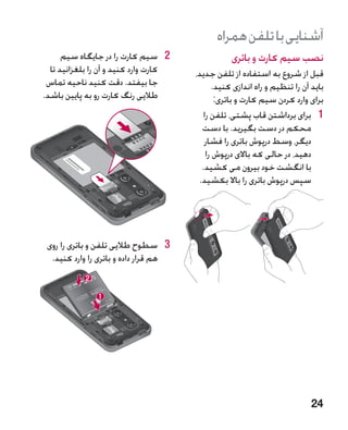 ‫آشنایی با تلفن همراه‬
      ‫2 2سیم کارت را در جایگاه سیم‬                ‫نصب سیم کارت و باتری‬
  ‫کارت وارد کنید و آن را بلغزانید تا‬   ‫قبل از شروع به استفاده از تلفن جدید،‬
 ‫جا بیفتد. دقت کنید ناحیه تماس‬                ‫باید آن را تنظیم و راه اندازی کنید.‬
‫طالیی رنگ کارت رو به پایین باشد.‬               ‫برای وارد کردن سیم کارت و باتری:‬
                                          ‫1 1برای برداشتن قاب پشتی، تلفن را‬
                                         ‫محکم در دست بگیرید. با دست‬
                                          ‫دیگر، وسط درپوش باتری را فشار‬
                                           ‫دهید، در حالی که باالی درپوش را‬
                                         ‫با انگشت خود بیرون می کشید.‬
                                        ‫سپس درپوش باتری را باال بکشید.‬




 ‫3 3سطوح طالیی تلفن و باتری را روی‬
  ‫هم قرار داده و باتری را وارد کنید.‬




                                                                            ‫42‬
 