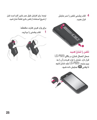 ‫توجه: برای افزایش طول عمر باتری، الزم است قبل‬           ‫4 4قاب پشتی تلفن را سر جایش‬
  ‫از شروع استفاده از تلفن، باتری کامالً شارژ شود.‬                       ‫قرار دهید.‬

                ‫برای وارد کردن کارت حافظه:‬
                  ‫1 1قاب پشتی را بردارید.‬




                                                                      ‫تلفن را شارژ کنید‬
                                                    ‫محل اتصال شارژر در باالی 029‪LG-P‬‬
                                                      ‫قرار دارد. شارژر را وارد کرده و آن را به‬
                                                     ‫پریز بزنید. 029‪ LG-P‬باید شارژ شود‬
                                                            ‫تا وقتی نمایش داده شود.‬




‫52‬
 