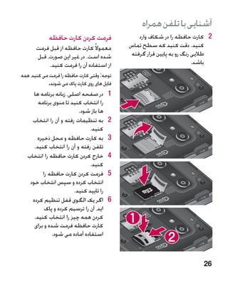 ‫آشنایی با تلفن همراه‬
             ‫فرمت کردن کارت حافظه‬                 ‫2 2کارت حافظه را در شکاف وارد‬
       ‫معموال ً کارت حافظه از قبل فرمت‬        ‫کنید. دقت کنید که سطح تماس‬
       ‫شده است. در غیر این صورت، قبل‬           ‫طالیی رنگ رو به پایین قرار گرفته‬
            ‫از استفاده آن را فرمت کنید.‬                                   ‫باشد.‬
‫توجه: وقتی کارت حافظه را فرمت می کنید، همه‬
            ‫فایل های روی کارت پاک می شوند.‬
      ‫1در صفحه اصلی، زبانه برنامه ها‬      ‫1‬
        ‫را انتخاب کنید تا منوی برنامه‬
                           ‫ها باز شود.‬
     ‫2به تنظیمات رفته و آن را انتخاب‬      ‫2‬
                                ‫کنید.‬
       ‫3به کارت حافظه و محل ذخیره‬         ‫3‬
      ‫تلفن رفته و آن را انتخاب کنید.‬
   ‫4خارج کردن کارت حافظه را انتخاب‬        ‫4‬
                                ‫کنید.‬
          ‫5فرمت کردن کارت حافظه را‬        ‫5‬
    ‫انتخاب کرده و سپس انتخاب خود‬
                         ‫را تایید کنید.‬
     ‫6اگر یک الگوی قفل تنظیم کرده‬         ‫6‬
           ‫اید، آن را ترسیم کرده و پاک‬
      ‫کردن همه چیز را انتخاب کنید.‬
      ‫کارت حافظه فرمت شده و برای‬
              ‫استفاده آماده می شود.‬



                                                                           ‫62‬
 