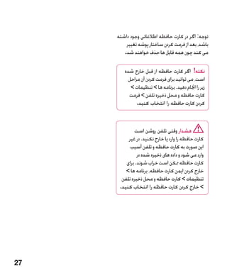 ‫توجه: اگر در کارت حافظه اطالعاتی وجود داشته‬
         ‫باشد، بعد از فرمت کردن ساختار پوشه تغییر‬
        ‫می کند چون همه فایل ها حذف خواهند شد.‬

        ‫نکته! اگر کارت حافظه از قبل خارج شده‬
          ‫است، می توانید برای فرمت کردن آن مراحل‬
           ‫زیر را اجنام دهید. برنامه ها  تنظیمات ‬
          ‫کارت حافظه و محل ذخیره تلفن  فرمت‬
              ‫کردن کارت حافظه را انتخاب کنید.‬


              ‫هشدار وقتی تلفن روشن است‬
          ‫کارت حافظه را وارد یا خارج نکنید. در غیر‬
           ‫این صورت به کارت حافظه و تلفن آسیب‬
               ‫وارد می شود و داده های ذخیره شده در‬
         ‫کارت حافظه ممکن است خراب شوند. برای‬
         ‫خارج کردن ایمن کارت حافظه، برنامه ها ‬
       ‫تنظیمات  کارت حافظه و محل ذخیره تلفن‬
      ‫ خارج کردن کارت حافظه را انتخاب کنید.‬




‫72‬
 