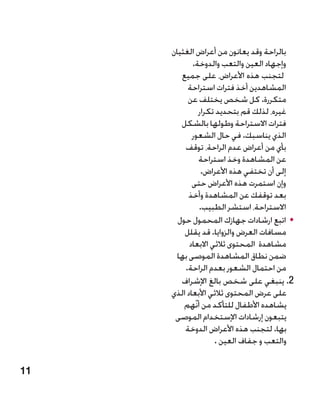‫بالراحة وقد يعانون من أعراض الغثيان‬
            ‫وإجهاد العين والتعب والدوخة.‬‫�‬
        ‫لتجنب هذه األعراض، على جميع‬
          ‫المشاهدين أخذ فترات استراحة‬
          ‫متكررة. كل شخص يختلف عن‬
              ‫غيره، لذلك قم بتحديد تكرار‬
        ‫فترات االستراحة وطولها بالشكل‬
            ‫الذي يناسبك. في حال الشعور‬
         ‫بأي من أعراض عدم الراحة، توقف‬
              ‫عن المشاهدة وخذ استراحة‬
               ‫إلى أن تختفي هذه األعراض.‬
            ‫وإن استمرت هذه األعراض حتى‬
           ‫بعد توقفك عن المشاهدة وأخذ‬
              ‫االستراحة، استشر الطبيب.‬
       ‫	 •اتبع ارشادات جهازك المحمول حول‬
         ‫مسافات العرض والزوايا. قد يقلل‬
           ‫مشاهدة المحتوى ثالثي االبعاد‬
       ‫ضمن نطاق المشاهدة الموصى بها‬
         ‫من احتمال الشعور بعدم الراحة.‬
        ‫2. ينبغي على شخص بالغ اإلشراف‬     ‫‬
     ‫على عرض المحتوى ثالثي األبعاد الذي‬
         ‫يشاهده األطفال للتأكد من أنّهم‬
      ‫يتبعون إرشادات اإلستخدام الموصى‬
         ‫بها. لتجنب هذه األعراض الدوخة‬
                    ‫والتعب و جفاف العين .‬

‫11‬
 