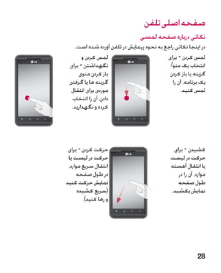 ‫صفحه اصلی تلفن‬
                                ‫نکاتی درباره صفحه لمسی‬
   ‫در اینجا نکاتی راجع به نحوه پیمایش در تلفن آورده شده است.‬
       ‫لمس کردن و‬                         ‫لمس کردن - برای‬
 ‫نگهداشتن - برای‬                           ‫انتخاب یک منو/‬
     ‫باز کردن منوی‬                         ‫گزینه یا باز کردن‬
 ‫گزینه ها یا گرفتن‬                           ‫یک برنامه، آن را‬
  ‫موردی برای انتقال‬                              ‫لمس کنید.‬
  ‫دادن، آن را انتخاب‬
  ‫کرده و نگهدارید.‬




 ‫حرکت کردن - برای‬                             ‫کشیدن - برای‬
 ‫حرکت در لیست یا‬                             ‫حرکت در لیست‬
 ‫انتقال سریع موارد،‬                          ‫یا انتقال آهسته‬
     ‫در طول صفحه‬                                ‫موارد، آن را در‬
‫نمایش حرکت کنید‬                                 ‫طول صفحه‬
      ‫(سریع کشیده‬                            ‫نمایش بکشید.‬
        ‫و رها کنید).‬




                                                          ‫82‬
 