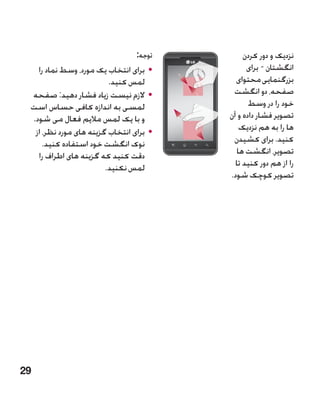‫توجه:‬        ‫نزدیک و دور کردن‬
   ‫	 •برای انتخاب یک مورد، وسط نماد را‬          ‫انگشتان - برای‬
                         ‫لمس کنید.‬          ‫بزرگنمایی محتوای‬
 ‫	 •الزم نیست زیاد فشار دهید: صفحه‬         ‫صفحه، دو انگشت‬
 ‫لمسی به اندازه کافی حساس است‬                    ‫خود را در وسط‬
 ‫و با یک لمس مالیم فعال می شود.‬           ‫تصویر فشار داده و آن‬
  ‫	 •برای انتخاب گزینه های مورد نظر، از‬      ‫ها را به هم نزدیک‬
     ‫نوک انگشت خود استفاده کنید.‬           ‫کنید. برای کشیدن‬
   ‫دقت کنید که گزینه های اطراف را‬           ‫تصویر، انگشت ها‬
                        ‫لمس نکنید.‬          ‫را از هم دور کنید تا‬
                                          ‫تصویر کوچک شود.‬




‫92‬
 