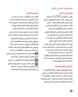 ‫صفحه اصلی تلفن‬
                            ‫صفحه اصلی‬                                       ‫قفل کردن تلفن‬
        ‫کافی است انگشت خود را به چپ یا‬                 ‫وقتی از گوشی 029‪ LG-P‬استفاده‬
    ‫راست بکشید تا آن ها را مشاهده کنید.‬            ‫نمی کنید، کلید روشن/خاموش را برای‬
   ‫شما می توانید هر صفحه را با ویجت ها،‬                 ‫قفل کردن تلفن فشار دهید. با این‬
       ‫میانبرهای برنامه های دلخواه، پوشه‬             ‫کار از انتخاب شدن اتفاقی صفحه و‬
        ‫ها و تصاویر زمینه سفارشی کنید.‬                    ‫مصرف باتری جلوگیری می شود.‬
    ‫توجه: برخی از تصاویر صفحه اصلی ممکن‬            ‫اگر از تلفن برای مدتی استفاده نکنید،‬
  ‫است بسته به شبکه مخابراتی متفاوت باشند.‬               ‫هر صفحه ای که در آن هستید، با‬
        ‫در صفحه اصلی می توانید کلیدهای‬                ‫صفحه قفل جایگزین می شود تا در‬
      ‫سریع در پایین صفحه مشاهده کنید.‬                      ‫مصرف باتری صرفه جویی شود.‬
      ‫کلیدهای سریع، دسترسی آسان و تک‬                 ‫توجه: اگر هنگام تنظیم الگو، برنامه ها باز‬
    ‫لمسی به عملکردهایی که بیش از همه‬              ‫باشند، می توانند همچنان در حالت قفل نیز اجرا‬
     ‫استفاده می شوند را فراهم می کنند.‬                 ‫شوند. توصیه می کنیم قبل از وارد شدن به‬
‫نماد تلفن را انتخاب کنید تا صفحه شماره‬                     ‫�حالت قفل، از برنامه ها خارج شوید تا از‬
       ‫گیری لمسی باز شود و تماسی برقرار کنید.‬       ‫هزینه های غیرضروری و مصرف باتری جلوگیری‬
                                                    ‫شود (مانند متاس های تلفن، دسترسی به وب یا‬
   ‫انتخاب کنید تا مخاطبین باز شود.‬                                 ‫ارتباطات داده ای) جلوگیری شود.‬
  ‫برای دسترسی به منوی پیام رسانی،‬
        ‫پیام رسانی را انتخاب کنید. از اینجا‬                          ‫باز کردن قفل صفحه‬
       ‫می توانید یک پیام جدید ایجاد کنید.‬          ‫برای شروع تلفن، کلید روشن/خاموش را‬
                                                 ‫فشار دهید. صفحه قفل ظاهر می شود.‬
                                                  ‫صفحه قفل را انتخاب کرده و بلغزانید تا‬
                                                ‫قفل صفحه اصلی باز شود. آخرین صفحه‬
                                                    ‫ای که مشاهده می کردید باز می شود.‬


                                                                                             ‫03‬
 