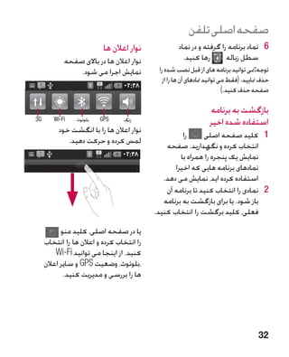 ‫صفحه اصلی تلفن‬
                          ‫نوار اعالن ها‬             ‫6 6نماد برنامه را گرفته و در نماد‬
            ‫نوار اعالن ها در باالی صفحه‬               ‫رها کنید.‬       ‫سطل زباله‬
                ‫نمایش اجرا می شود.‬          ‫توجه:منی توانید برنامه های از قبل نصب شده را‬
                                              ‫حذف منایید. (فقط می توانید منادهای آن ها را از‬
                                                                          ‫صفحه حذف کنید.)‬

                                                                  ‫بازگشت به برنامه‬
‫‪3G‬‬      ‫‪Wi-Fi‬‬            ‫‪GPS‬‬
                ‫بلوتوث‬           ‫زنگ‬
                                                                  ‫استفاده شده اخیر‬
          ‫نوار اعالن ها را با انگشت خود‬
                                                     ‫را‬      ‫1 1کلید صفحه اصلی‬
             ‫لمس کرده و حرکت دهید.‬
                                               ‫انتخاب کرده و نگهدارید. صفحه‬
                                                    ‫نمایش یک پنجره را همراه با‬
                                                  ‫نمادهای برنامه هایی که اخیرا‬
                                              ‫استفاده کرده اید، نمایش می دهد.‬
                                               ‫2 2نمادی را انتخاب کنید تا برنامه آن‬
                                              ‫باز شود. یا برای بازگشت به برنامه‬
                                           ‫فعلی، کلید برگشت را انتخاب کنید.‬

           ‫یا در صفحه اصلی، کلید منو‬
     ‫را انتخاب کرده و اعالن ها را انتخاب‬
         ‫کنید. از اینجا می توانید ‪Wi-Fi‬‬
     ‫،بلوتوث، وضعیت ‪ GPS‬و سایر اعالن‬
            ‫ها را بررسی و مدیریت کنید.‬




                                                                                       ‫23‬
 