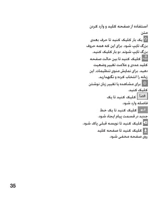 ‫استفاده از صفحه کلید و وارد کردن‬
                                      ‫متن‬
          ‫یک بار کلیک کنید تا حرف بعدی‬
        ‫بزرگ تایپ شود. برای این که همه حروف‬
           ‫بزرگ تایپ شوند، دو بار کلیک کنید.‬
         ‫کلیک کنید تا بین حالت صفحه‬
            ‫کلید عددی و عالمت تغییر وضعیت‬
         ‫دهید. برای نمایش منوی تنظیمات، این‬
               ‫زبانه را انتخاب کرده و نگهدارید.‬
         ‫برای مشاهده یا تغییر زبان نوشتن‬
                                 ‫کلیک کنید.‬
                     ‫کلیک کنید تا یک‬
                              ‫فاصله وارد شود.‬
                 ‫کلیک کنید تا یک خط‬
               ‫جدید در قسمت پیام ایجاد شود.‬
     ‫کلیک کنید تا نویسه قبلی پاک شود.‬
               ‫کلیک کنید تا صفحه کلید‬
                      ‫روی صفحه مخفی شود.‬




‫53‬
 