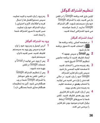 ‫تنظیم اشتراک گوگل‬
‫5 5رمز ورود را وارد کنید و تایید نمایید.‬   ‫اولین باری که برنامه ‪ Google‬را در تلفن‬
     ‫سپس دستورالعمل ها را دنبال‬              ‫باز می کنید، باید با اشتراک ‪Google‬‬
   ‫کرده و اطالعات الزم و اختیاری را‬         ‫خود وارد سیستم شوید. اگر اشتراک‬
     ‫درباره اشتراک خود وارد نمایید.‬              ‫‪ Google‬ندارید، از شما خواسته‬
  ‫صبر کنید تا سرور اشتراک شما‬                      ‫می شود اشتراکی ایجاد کنید.‬
                       ‫را ایجاد کند.‬
                                                          ‫ایجاد اشتراک گوگل‬
             ‫ورود به اشتراک گوگل‬              ‫1در صفحه اصلی، زبانه برنامه ها‬       ‫1‬
   ‫1 1آدرس ایمیل و رمز ورود خود را وارد‬    ‫را انتخاب کنید تا منوی برنامه‬
‫کرده و سپس روی ورود به سیستم‬                                       ‫ها باز شود.‬
     ‫کلیک کنید. صبر کنید تا وارد‬                 ‫2روی ‪ Gmail‬و سپس جدید ‬           ‫2‬
                      ‫سیستم شود.‬           ‫ایجاد کلیک کنید تا برنامه جادویی‬
   ‫2 2پس از ورود، می توانید از ‪ Gmail‬و‬              ‫تنظیم ‪ Gmail‬شروع شود.‬
             ‫خدمات ‪ Google‬در تلفن‬ ‫�‬            ‫3یک زمینه متنی را انتخاب کنید‬       ‫3‬
                     ‫بهره مند شوید.‬           ‫تا صفحه کلید لمسی باز شود،‬
     ‫3 3پس از تنظیم اشتراک ‪Google‬‬                ‫سپس نام و نام کاربر اشتراک‬
       ‫در تلفن، تلفن به طور خودکار‬         ‫‪ Google‬خود را وارد کنید. در حالی‬
     ‫با اشتراک ‪ Google‬شما در وب‬             ‫که متن را وارد می کنید می توانید‬
‫همگام می شود. (این به تنظیمات‬                ‫با انتخاب بعدی در صفحه کلید،‬
 ‫همگام سازی شما بستگی دارد.)‬                         ‫به زمینه متن بعدی بروید.‬
                                               ‫4پس از وارد کردن نام و نام کاربری‬   ‫4‬
                                            ‫خود، روی بعدی کلیک کنید. تلفن‬
                                              ‫شما با سرورهای ‪ Google‬ارتباط‬
                                            ‫برقرار کرده و موجود بودن نام کاربر‬
                                                             ‫را بررسی می کند.‬

                                                                               ‫63‬
 