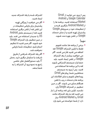 ‫اشتراک شده یا یک اشتراک جدید‬                   ‫پس از ورود، می توانید از ،‪Gmail‬‬
                              ‫ایجاد کنید.‬              ‫‪ Google Calendar‬و ‪Android‬‬
             ‫	 •اگر می خواهید از ویژگی تهیه‬     ‫‪ Market‬استفاده کنید، برنامه ها را‬
          ‫پشتیبان برای بازیابی تنظیمات در‬         ‫از ‪ Android Market‬بارگیری کرده و‬
      ‫این تلفن که از تلفن دیگری استفاده‬        ‫از تنظیمات خود در سرورهای ‪Google‬‬
      ‫کنید که از سیستم عامل ‪Android‬‬            ‫پشتیبان تهیه کنید و از سایر خدمات‬
     ‫‪ OS‬یا جدیدتر استفاده می کند، باید‬             ‫‪ Google‬در تلفن بهره مند شوید.‬
      ‫در حین تنظیم، وارد اشتراک ‪Google‬‬                                          ‫مهم!‬
      ‫خود شوید. اگر صبر کنید تا تنظیم‬
        ‫انجام شود، تنظیمات شما بازیابی‬               ‫	 •برخی از برنامه ها، مانند تقویم،‬
                            ‫نخواهند شد.‬          ‫فقط با اولین اشتراک ‪ Google‬که‬
                                                ‫اضافه می کنید کار می کنند. اگر‬
          ‫	 •اگر یک اشتراک شرکتی از طریق‬
                                                  ‫می خواهید بیشتر از یک اشتراک‬
     ‫شرکت یا سازمان دیگری دارید، بخش‬
                                                  ‫‪ Google‬در تلفن ایجاد کنید، باید‬
          ‫‪ IT‬باید دستورالعمل های خاصی‬
                                                ‫حتما وارد سیستم اشتراکی شوید‬
        ‫راجع به نحوه ورود آن اشتراک را به‬
                                                    ‫که با این برنامه ها استفاده می‬
                               ‫شما بدهد.‬
                                                       ‫کنید. پس از ورود به سیستم،‬
                                                   ‫مخاطبین شما، پیام های ‪،Gmail‬‬
                                              ‫رویدادهای تقویم و سایر اطالعات این‬
                                                   ‫برنامه ها و خدمات در وب با تلفن‬
                                              ‫همگام سازی می شوند. اگر در حین‬
                                                     ‫تنظیم، در اشتراک ‪ Google‬وارد‬
                                              ‫نشدید، اولین باری که برنامه ای را باز‬
                                                ‫می کنید که به یک اشتراک مانند‬
                                                     ‫‪ Gmail‬یا ‪ Android Market‬نیاز‬
                                                  ‫دارد، از شما خواسته می شود وارد‬

‫73‬
 