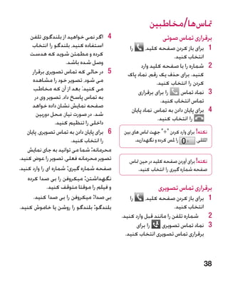 ‫متاسها/مخاطبین‬
     ‫4 4اگر نمی خواهید از بلندگوی تلفن‬                              ‫برقراری تماس صوتی‬
       ‫استفاده کنید، بلندگو را انتخاب‬              ‫را‬    ‫1برای باز کردن صفحه کلید،‬            ‫1‬
     ‫کرده و مطمئن شوید که هدست‬                                        ‫انتخاب کنید.‬
                      ‫وصل شده باشد.‬                    ‫2شماره را با صفحه کلید وارد‬            ‫2‬
       ‫5 5در حالی که تماس تصویری برقرار‬          ‫کنید. برای حذف یک رقم، نماد پاک‬
       ‫می شود، تصویر خود را مشاهده‬                            ‫کردن را انتخاب کنید.‬
       ‫می کنید: بعد از آن که مخاطب‬                   ‫را برای برقراری‬     ‫3نماد تماس‬           ‫3‬
        ‫به تماس پاسخ داد، تصویر وی در‬                           ‫تماس انتخاب کنید.‬
       ‫صفحه نمایش نشان داده خواهد‬
                                                  ‫4برای پایان دادن به تماس، نماد پایان‬        ‫4‬
         ‫شد. در صورت نیاز، محل دوربین‬
                                                               ‫را انتخاب کنید.‬
                  ‫داخلی را تنظیم کنید.‬
    ‫6 6برای پایان دادن به تماس تصویری، پایان‬    ‫نکته! برای وارد کردن + جهت متاس های بین‬
                         ‫را انتخاب کنید.‬              ‫را ملس کرده و نگهدارید.‬       ‫املللی،‬
    ‫محرمانه: شما می توانید به جای نمایش‬
‫تصویر محرمانه فعلی، تصویر را عوض کنید.‬            ‫نکته! برای آوردن صفحه کلید در حین متاس،‬
‫صفحه شماره گیری: شماره ای را وارد کنید.‬                ‫صفحه شماره گیری را انتخاب کنید.‬
    ‫نگهداشتن: میکروفن را بی صدا کرده‬
              ‫و فیلم را موقتا متوقف کنید.‬                        ‫برقراری تماس تصویری‬
       ‫بی صدا: میکروفن را بی صدا کنید.‬             ‫را‬     ‫1 1برای باز کردن صفحه کلید،‬
‫بلندگو: بلندگو را روشن یا خاموش کنید.‬                                   ‫انتخاب کنید.‬
                                               ‫2 2شماره تلفن را مانند قبل وارد کنید.‬
                                                      ‫را برای‬    ‫3 3نماد تماس تصویری‬
                                                 ‫برقراری تماس تصویری انتخاب کنید.‬



                                                                                         ‫83‬
 