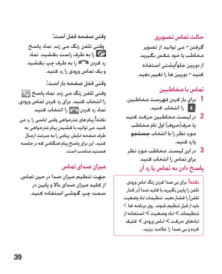 ‫وقتی صفحه قفل است:‬                              ‫حالت تماس تصویری‬
     ‫وقتی تلفن زنگ می زند، نماد پاسخ‬                       ‫گرفتن - می توانید از تصویر‬
      ‫را به طرف راست بکشید. نماد‬                        ‫مخاطب یا خود عکس بگیرید.‬
     ‫را به طرف چپ بکشید‬          ‫رد کردن‬                  ‫از دوربین جلو/پشتی استفاده‬
             ‫و یک تماس ورودی را رد کنید.‬               ‫کنید - دوربین ها را تغییر دهید.‬
              ‫وقتی قفل صفحه باز است:‬
        ‫وقتی تلفن زنگ می زند، نماد پاسخ‬                             ‫تماس با مخاطبین‬
 ‫را انتخاب کنید. برای رد کردن تماس ورودی،‬       ‫1 1برای باز کردن فهرست مخاطبین،‬
        ‫را انتخاب کنید.‬      ‫نماد رد کردن‬                 ‫را انتخاب کنید.‬
 ‫نکته! پیام های عذرخواهی وقتی متاسی را رد می‬    ‫2 2در لیست مخاطبین حرکت کنید‬
   ‫کنید، می توانید با کشیدن پیام عذرخواهی به‬      ‫یا حرف(حروف) اول نام مخاطب‬
   ‫طرف صفحه منایش، پیامی را به سرعت ارسال‬         ‫مورد نظر را با انتخاب جستجو‬
 ‫کنید. این برای پاسخ پیام هنگامی که در جلسه‬                           ‫وارد کنید.‬
                       ‫هستید مناسب است.‬          ‫3 3در این لیست، مخاطب مورد نظر‬
                                                      ‫برای تماس را انتخاب کنید.‬
                      ‫میزان صدای تماس‬                   ‫پاسخ دادن به تماس یا رد آن‬
 ‫جهت تنظیم میزان صدا در حین تماس،‬
     ‫از کلید میزان صدای باال و پایین در‬          ‫نکته! برای بی صدا کردن زنگ متاس ورودی،‬
    ‫سمت چپ گوشی استفاده کنید.‬                     ‫تلفن را پایین بگیرید یا کلید صدا (در کنار‬
                                               ‫تلفن) را فشار دهید. تنظیمات مناد وضعیت‬
                                               ‫باید از قبل تنظیم شوند. روی برنامه ها ‬
                                               ‫تنظیمات  مناد وضعیت  استفاده از‬
                                                ‫منادهای حرکت  متاس ورودی  کلیک‬
                                                            ‫کرده و بی صدا را عالمت بزنید.‬



‫93‬
 