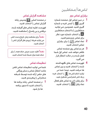 ‫متاسها/مخاطبین‬
               ‫مشاهده گزارش تماس‬                                 ‫برقراری تماس دوم‬
    ‫وسپس زبانه‬      ‫در صفحه اصلی،‬              ‫1در حین تماس اول، صفحه شماره‬          ‫1‬
         ‫گزارش تماس را انتخاب کنید.‬           ‫را لمس کرده و شماره‬          ‫گیری‬
‫فهرست کلیه تماس های گرفته شده،‬                 ‫گیری کنید. همچنین، می توانید‬
  ‫دریافتی و بی پاسخ را مشاهده کنید.‬            ‫مخاطبین را با انتخاب مخاطبین‬
                                                 ‫و انتخاب شماره مورد نظر‬
‫نکته! برای مشاهده زمان، تاریخ و مدت متاس،‬             ‫برای تماس جستجو کنید.‬
 ‫می توانید هریک از ورودی های گزارش متاس را‬        ‫را برای برقراری‬    ‫2نماد تماس‬      ‫2‬
                             ‫انتخاب کنید.‬                   ‫تماس انتخاب کنید.‬
                                                  ‫3هر دو تماس روی صفحه تماس‬          ‫3‬
‫نکته! کلید منو و سپس حذف همه را برای‬          ‫ظاهر خواهد شد. تماس اول شما‬
 ‫حذف همه موارد ضبط شده انتخاب کنید.‬             ‫قفل شده و در حالت انتظار قرار‬
                                                                       ‫می گیرد.‬
                        ‫تنظیمات تماس‬            ‫4فهرست تماس های نگهداشته‬             ‫4‬
  ‫شما می توانید تنظیمات تماس تلفن‬              ‫شده را انتخاب کنید و بین تماس‬
      ‫مانند انتقال تماس و سایر ویژگی‬              ‫ها حرکت کنید. توجه: شما می‬
   ‫های خاص ارائه شده توسط شبکه‬               ‫را انتخاب کرده‬   ‫توانید ادغام متاس ها‬
          ‫مخابراتی را پیکربندی کنید.‬             ‫و یک متاس کنفرانسی تشکیل دهید.‬
   ‫1 1در صفحه اصلی، زبانه برنامه ها‬           ‫5 5برای پایان دادن به تماس های فعال،‬
     ‫را انتخاب کنید تا منوی برنامه‬              ‫را انتخاب کنید.‬      ‫نماد پایان‬
                       ‫ها باز شود.‬




                                                                                 ‫04‬
 