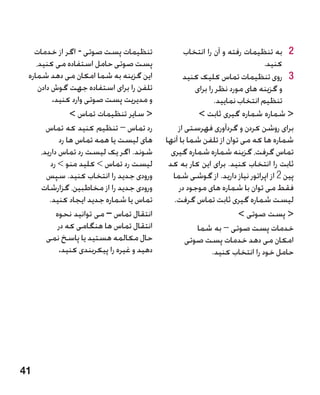 ‫تنظیمات پست صوتی - اگر از خدمات‬                  ‫2 به تنظیمات رفته و آن را انتخاب‬‫2‬
    ‫پست صوتی حامل استفاده می کنید،‬                                            ‫کنید.‬
 ‫این گزینه به شما امکان می دهد شماره‬               ‫3 3روی تنظیمات تماس کلیک کنید‬
     ‫تلفن را برای استفاده جهت گوش دادن‬                 ‫و گزینه های مورد نظر را برای‬
           ‫و مدیریت پست صوتی وارد کنید.‬                       ‫تنظیم انتخاب نمایید.‬
                 ‫ سایر تنظیمات تماس ‬                   ‫ شماره شماره گیری ثابت ‬
        ‫رد تماس – تنظیم کنید که تماس‬             ‫برای روشن کردن و گردآوری فهرستی از‬
             ‫های لیست یا همه تماس ها رد‬      ‫شماره ها که می توان از تلفن شما با آنها‬
      ‫شوند. اگر یک لیست رد تماس دارید،‬         ‫تماس گرفت، گزینه شماره شماره گیری‬
          ‫لیست رد تماس  کلید منو  رد‬        ‫ثابت را انتخاب کنید. برای این کار به کد‬
        ‫ورودی جدید را انتخاب کنید. سپس‬          ‫پین 2 از اپراتور نیاز دارید. از گوشی شما‬
      ‫ورودی جدید را از مخاطبین، گزارشات‬           ‫فقط می توان با شماره های موجود در‬
         ‫تماس یا شماره جدید ایجاد کنید.‬         ‫لیست شماره گیری ثابت تماس گرفت.‬
            ‫انتقال تماس – می توانید نحوه‬                              ‫ پست صوتی ‬
             ‫انتقال تماس ها هنگامی که در‬                ‫خدمات پست صوتی – به شما‬
        ‫حال مکالمه هستید یا پاسخ نمی‬                ‫امکان می دهد خدمات پست صوتی‬
             ‫دهید و غیره را پیکربندی کنید.‬                   ‫حامل خود را انتخاب کنید.‬




‫14‬
 