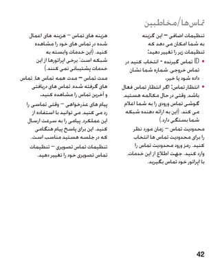 ‫متاسها/مخاطبین‬
    ‫هزینه های تماس – هزینه های اعمال‬                  ‫تنظیمات اضافی – این گزینه‬
        ‫شده در تماس های خود را مشاهده‬                   ‫به شما امکان می دهد که‬
              ‫کنید. (این خدمات وابسته به‬                ‫تنظیمات زیر را تغییر دهید:‬
         ‫شبکه است: برخی اپراتورها از این‬     ‫	 •‪ ID‬تماس گیرنده - انتخاب کنید در‬
             ‫خدمات پشتیبانی نمی کنند.)‬         ‫تماس خروجی، شماره شما نشان‬
‫مدت تماس – مدت همه تماس ها، تماس‬                                 ‫داده شود یا خیر.‬
      ‫های گرفته شده، تماس های دریافتی‬       ‫	 •انتظار تماس: اگر انتظار تماس فعال‬
           ‫و آخرین تماس را مشاهده کنید.‬     ‫باشد، وقتی در حال مکالمه هستید،‬
  ‫پیام های عذرخواهی – وقتی تماسی را‬          ‫گوشی تماس ورودی را به شما اعالم‬
      ‫رد می کنید، می توانید با استفاده از‬    ‫می کند. (این به ارائه دهنده شبکه‬
   ‫این عملکرد، پیامی را به سرعت ارسال‬                        ‫شما بستگی دارد.)‬
        ‫کنید. این برای پاسخ پیام هنگامی‬          ‫محدودیت تماس – زمان مورد نظر‬
     ‫که در جلسه هستید مناسب است.‬                 ‫را برای محدودیت تماس ها انتخاب‬
    ‫تنظیمات تماس تصویری – تنظیمات‬                 ‫کنید. رمز ورود محدودیت تماس را‬
         ‫تماس تصویری خود را تغییر دهید.‬       ‫وارد کنید. جهت اطالع از این خدمات،‬
                                                        ‫با اپراتور خود تماس بگیرید.‬




                                                                               ‫24‬
 