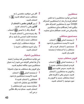 ‫2اگر می خواهید عکسی را به‬        ‫2‬                               ‫مخاطبین‬
     ‫را‬     ‫مخاطب جدید اضافه کنید،‬                  ‫شما می توانید مخاطبین را به تلفن‬
                            ‫انتخاب کنید.‬       ‫اضافه کرده و آن ها را با مخاطبین اشتراک‬
      ‫3از بین گرفتن عکس یا انتخاب از‬       ‫3‬     ‫‪ Google‬خود یا مخاطبین اشتراک های‬
            ‫گالری یکی را انتخاب کنید.‬               ‫دیگری که از همگام سازی مخاطبین‬
‫انتخاب .‬         ‫4آهنگ زنگ را با لمس‬       ‫4‬   ‫پشتیبانی می کنند، همگام سازی نمایید.‬
    ‫5یک زمینه متنی را انتخاب کنید تا‬       ‫5‬
   ‫صفحه کلید لمسی باز شود، و نام‬                                 ‫جستجوی مخاطب‬
             ‫مخاطب جدید را وارد کنید.‬                  ‫را انتخاب‬    ‫1 1از صفحه اصلی‬
       ‫6جزئیات مخاطب را وارد کنید.‬         ‫6‬       ‫کنید تا لیست مخاطبین باز شود.‬
           ‫7برای ذخیره مخاطب، ذخیره را‬     ‫7‬           ‫2 2جستجو را انتخاب کرده و نام‬
                            ‫انتخاب کنید.‬              ‫مخاطب را با استفاده از صفحه‬
                                                                    ‫کلید وارد کنید.‬
                      ‫مخاطبین دلخواه‬
  ‫می توانید مخاطبینی که بیشتر از همه‬                            ‫افزودن مخاطب جدید‬
 ‫با آن ها تماس گرفته می شود را به عنوان‬              ‫را انتخاب‬      ‫1 1در صفحه اصلی،‬
       ‫مخاطبین مورد عالقه تنظیم کنید.‬                ‫کرده و شماره مخاطب جدید را‬
 ‫برای افزودن یک مخاطب به موارد دلخواه:‬                    ‫وارد کنید، سپس کلید منو‬
        ‫را انتخاب‬     ‫1 1از صفحه اصلی‬                ‫و افزودن به مخاطبین را انتخاب‬
    ‫کنید تا لیست مخاطبین باز شود.‬                    ‫کنید. سپس یکی از گزینه های‬
                                                    ‫ایجاد مخاطب جدید یا افزودن به‬
            ‫2 2مخاطبی را انتخاب کنید تا‬
                                                        ‫مورد موجود را انتخاب کنید.‬
          ‫اطالعات وی نمایش داده شود.‬
      ‫3 3ستاره سمت چپ نام مخاطب را‬
   ‫انتخاب کنید. ستاره به رنگ طالیی‬
                             ‫در می آید.‬

‫34‬
 