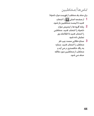 ‫متاسها/مخاطبین‬
‫برای حذف یک مخاطب از فهرست موارد دلخواه:‬
         ‫را انتخاب‬       ‫1 1از صفحه اصلی‬
     ‫کنید تا لیست مخاطبین باز شود.‬
            ‫2 2زبانه گروه ها را وسپس موارد‬
      ‫دلخواه را انتخاب کنید. مخاطبی‬
           ‫را انتخاب کنید تا اطالعات وی‬
                        ‫نمایش داده شود.‬
             ‫3 3ستاره طالیی سمت چپ نام‬
        ‫مخاطب را انتخاب کنید. ستاره‬
           ‫به رنگ خاکستری در می آید و‬
       ‫مخاطب از مخاطبین مورد عالقه‬
                          ‫حذف می شود.‬




                                      ‫44‬
 