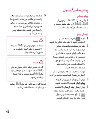‫پیامرسانی/ایمیل‬
     ‫5 5صفحه پیام همراه با پیام شما بعد‬                                          ‫پیام رسانی‬
     ‫از اسمتان ظاهر می شود. پاسخ ها‬                        ‫گوشی مدل 029‪ LG-P‬ترکیبی از‬
     ‫در صفحه ظاهر می شوند. در حالی‬                     ‫‪ SMS‬و ‪ MMS‬را در یک منوی ساده و‬
         ‫که پیام های اضافی را مشاهده‬                        ‫با استفاده آسان گنجانده است.‬
       ‫و ارسال می کنید، یک رشته پیام‬
                        ‫ایجاد می شود.‬                                             ‫ارسال پیام‬
                                                            ‫را در صفحه اصلی‬       ‫1 1نماد‬
                                ‫هشدار‬             ‫انتخاب کنید تا یک پیام خالی باز شود.‬
      ‫بسته به نحوه رمزدار بودن ‪ ،SMS‬محدوده‬               ‫2 2یک نام مخاطب یا شماره تماس‬
         ‫061 نویسه ای ممکن است از کشوری به‬             ‫در قسمت به وارد کنید. وقتی نام‬
                   ‫کشور دیگر متفاوت باشد.‬                ‫مخاطب را وارد کردید، مخاطبین‬
                                                      ‫منطبق با آن ظاهر می شوند. شما‬
                                                        ‫می توانید یک گیرنده پیشنهادی‬
                                ‫هشدار‬                     ‫را انتخاب کنید. می توانید چند‬
      ‫اگر یک تصویر، فیلم یا فایل صوتی به پیام‬                     ‫مخاطب اضافه کنید.‬
     ‫‪ SMS‬اضافه شود، به طور خودکار به یک‬                ‫	توجه: به ازای هر نفر که پیام متنی به وی‬
        ‫پیام ‪ MMS‬تبدیل شده و هزینه از شما‬         ‫ارسال می شود از شما هزینه دریافت می گردد.‬
                              ‫دریافت می شود.‬
                                                         ‫3 3برای شروع وارد کردن پیام، گزینه‬
     ‫توجه: اگر در حین متاس، یک پیام ‪ SMS‬دریافت‬          ‫پیام را وارد کنید را انتخاب کنید.‬
             ‫کردید، با زنگ به شما اعالم می شود.‬         ‫4 4برای ارسال پیام، ارسال را انتخاب‬
                                                       ‫کنید.نکته! شما می توانید نماد‬
                                                          ‫را برای ضمیمه کردن فایل‬
                                                          ‫مورد نظر به پیام انتخاب کنید.‬



‫54‬
 