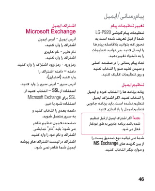 ‫پیامرسانی/ایمیل‬
                ‫�اشتراک ایمیل‬                                ‫تغییر تنظیمات پیام‬
      ‫‪Microsoft Exchange‬‬                          ‫تنظیمات پیام گوشی 029‪LG-P‬‬
                ‫آدرس ایمیل - آدرس ایمیل‬           ‫شما از قبل تعریف شده است به‬
                     ‫اشتراک را وارد کنید.‬        ‫نحوی که بتوانید بالفاصله پیام ها‬
                    ‫نام کاربر - نام کاربری‬      ‫را ارسال کنید. می توانید تنظیمات‬
                     ‫اشتراک را وارد کنید.‬                  ‫را به دلخواه تغییر دهید.‬
‫رمز ورود - رمز ورود اشتراک را وارد کنید.‬        ‫نماد پیام رسانی را در صفحه اصلی‬
                                                 ‫و سپس کلید منو را انتخاب کنید‬
                ‫دامنه – دامنه اشتراک را‬
                                                      ‫و روی تنظیمات کلیک کنید.‬
                      ‫وارد کنید (اختیاری).‬
  ‫آدرس سرور - آدرس سرور را وارد کنید.‬                                ‫تنظیم ایمیل‬
     ‫استفاده از ‪ – SSL‬انتخاب کنید از‬         ‫زبانه برنامه ها را انتخاب کرده و ایمیل‬
        ‫‪ SSL‬برای ‪Microsoft Exchange‬‬              ‫را انتخاب کنید. اگر اشتراک ایمیل‬
                     ‫استفاده شود یا خیر.‬     ‫تنظیم نشده است، باید برنامه جادویی‬
           ‫دکمه بعدی را انتخاب کنید و‬              ‫تنظیم ایمیل را راه اندازی کنید.‬
                   ‫به سرور متصل شوید.‬          ‫نکته! اگر اشتراک ایمیل از قبل تنظیم‬
            ‫صفحه تکمیل تنظیم ظاهر‬             ‫شده باشد، برنامه جادویی به طور خودکار‬
            ‫می شود: باید نام نمایشی‬                                ‫فعال می شود.‬
         ‫اشتراک و نام خود را وارد کنید.‬
                                                ‫شما می توانید نوع صندوق پست را‬
  ‫اشتراک در لیست اشتراک های پوشه‬                  ‫از بین گزینه های ‪MS Exchange‬‬
             ‫ایمیل شما ظاهر نمی شود.‬                   ‫و موارد دیگر انتخاب کنید.‬




                                                                                 ‫64‬
 