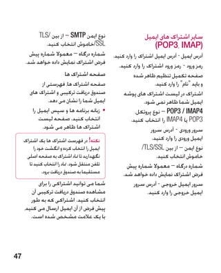 ‫نوع ایمن ‪ – SMTP‬از بین /‪TLS‬‬                           ‫سایر اشتراک های ایمیل‬
               ‫‪/SSL‬خاموش انتخاب کنید.‬                               ‫(‪)POP3، IMAP‬‬
        ‫شماره درگاه – معموال شماره پیش‬           ‫آدرس ایمیل - آدرس ایمیل اشتراک را وارد کنید.‬
      ‫فرض اشتراک نمایش داده خواهد شد.‬               ‫رمز ورود - رمز ورود اشتراک را وارد کنید.‬
                           ‫صفحه اشتراک ها‬                   ‫صفحه تکمیل تنظیم ظاهر شده‬
              ‫صفحه اشتراک ها، فهرستی از‬                                ‫و باید نام را وارد کنید.‬
        ‫صندوق دریافت ترکیبی و اشتراک های‬              ‫اشتراک در لیست اشتراک های پوشه‬
                 ‫ایمیل شما را نشان می دهد.‬                       ‫ایمیل شما ظاهر نمی شود.‬
         ‫	 •زبانه برنامه ها و سپس ایمیل را‬                   ‫4‪ – POP3 / IMAP‬نوع پروتکل،‬
            ‫انتخاب کنید. صفحه لیست‬                        ‫3‪ POP‬یا 4‪ IMAP‬را انتخاب کنید.‬
              ‫اشتراک ها ظاهر می شود.‬                                 ‫سرور ورودی - آدرس سرور‬
     ‫نکته! در فهرست اشتراک ها یک اشتراک‬                              ‫ایمیل ورودی را وارد کنید.‬
           ‫ایمیل را انتخاب کرده و انگشت خود را‬                  ‫نوع ایمن – از بین ‪/TLS/SSL‬‬
      ‫نگهدارید تا مناد اشتراک به صفحه اصلی‬                              ‫خاموش انتخاب کنید.‬
        ‫تلفن منتقل شود. مناد را انتخاب کنید تا‬          ‫شماره درگاه – معموال شماره پیش‬
                ‫مستقیما به صندوق دریافت برود.‬         ‫فرض اشتراک نمایش داده خواهد شد.‬
            ‫شما می توانید اشتراکی را برای‬                   ‫سرور ایمیل خروجی - آدرس سرور‬
         ‫مشاهده صندوق دریافت ترکیبی آن‬                             ‫ایمیل خروجی را وارد کنید.‬
        ‫انتخاب کنید. اشتراکی که به طور‬
     ‫پیش فرض از آن ایمیل ارسال می کنید،‬
        ‫با یک عالمت مشخص شده است.‬




‫74‬
 