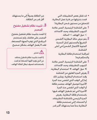‫من الطاقة وصوال ً إلى ما يستهلك‬                 ‫	 •قد تقلل بعض التطبيقات التي‬
                 ‫أقل قدر من الطاقة.‬           ‫قمت بتنزيلها من فترة عمل البطارية.‬
                                                  ‫للتحقق من مستوى شحن البطارية:‬
       ‫3.تثبيت نظام تشغيل مفتوح‬
                                               ‫11على الشاشة الرئيسية، المس عالمة‬
                      ‫المصدر‬                     ‫التبويب التطبيقات وحدد االعدادات‬
      ‫إذا قمت بتثبيت نظام تشغيل مفتوح‬                      ‫ حول الهاتف  الحالة.‬
                                                                   ‫‏‬             ‫‏‬
        ‫المصدر على هاتفك، ولم تستخدم‬               ‫22يتم عرض حالة البطارية (الشحن،‬
     ‫البرنامج الذي توفره الجهة المصنعة،‬             ‫التفريغ) والمستوى (مثل النسبة‬
      ‫فقد ال يعمل الهاتف بشكل صحيح.‬               ‫المئوية الكتمال الشحن) في أعلى‬
                                                                          ‫الشاشة.‬
                              ‫تحذير‬                   ‫لمراقبة استخدام طاقة البطارية‬
        ‫إذا قمت بتثبيت نظام تشغيل يختلف‬                                ‫والتحكم فيه:‬
        ‫عن الذي توفره اجلهة املصنعة ثم قمت‬     ‫11على الشاشة الرئيسية، المس عالمة‬
     ‫باستخدامه، فسوف تبطل كفالة الهاتف.‬          ‫التبويب التطبيقات وحدد االعدادات‬
                                             ‫ حول الهاتف  استخدام البطارية.‬
                                                                  ‫‏‬              ‫‏‬
                                                    ‫22يعرض الجزء العلوي من الشاشة‬
                                                ‫وقت استخدام البطارية. ويشير ذلك‬
                                               ‫إما إلى الوقت الذي انقضى منذ المرة‬
                                               ‫األخيرة لتوصيل الهاتف بمصدر طاقة‬
                                                     ‫أو الوقت الذي انقضى منذ المرة‬
                                               ‫األخيرة التي تم تشغيل الهاتف فيها‬
                                                    ‫باستخدام طاقة البطارية. يعرض‬
                                                ‫الجزء الرئيسي بالشاشة التطبيقات‬
                                                     ‫أو الخدمات التي تستخدم طاقة‬
                                                ‫البطارية بدءا ً مما يستهلك أكبر قدر‬

‫31‬
 