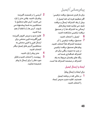 ‫پیامرسانی/ایمیل‬
       ‫2آدرسی را در قسمت گیرنده‬       ‫2‬       ‫برای باز کردن صندوق دریافت ترکیبی:‬
  ‫پیام وارد کنید. وقتی متن را وارد‬                ‫اگر تنظیم کرده اید که ایمیل از‬
   ‫می کنید، آدرس های منطبق با‬                  ‫بیش از یک اشتراک ارسال و دریافت‬
 ‫مخاطبین به شما پیشنهاد می‬                           ‫شود، می توانید همه پیام های‬
  ‫شوند. آدرس ها را با کاما از هم‬                ‫ارسالی به اشتراک ها را در صندوق‬
                         ‫جدا کنید.‬                 ‫دریافت ترکیبی مشاهده کنید.‬
‫3کلید منو و سپس افزودن گیرنده‬         ‫3‬               ‫6 6ایمیل را انتخاب کنید.‬
   ‫کپی/گیرنده کپی مخفی برای‬                       ‫7 7صندوق دریافت ترکیبی را (در‬
     ‫ارسال کپی یا کپی مخفی به‬               ‫صفحه اشتراک ها) انتخاب کنید.‬
 ‫مخاطبین/آدرس های ایمیل دیگر‬                   ‫پیام های صندوق دریافت ترکیبی‬
                     ‫انتخاب کنید.‬               ‫در چپ به صورت رنگی برای هر‬
           ‫4متن پیام را وارد کنید.‬    ‫4‬            ‫اشتراک کدگذاری شده اند،‬
  ‫5 پیوست را انتخاب کنید و فایل‬       ‫5‬         ‫رنگ های یکسان مربوط به یک‬
    ‫مورد نظر را برای ارسال با پیام،‬       ‫اشتراک در صفحه اشتراک ها است.‬
                   ‫ضمیمه نمایید.‬
                                                           ‫ایجاد و ارسال ایمیل‬
                                                          ‫برای ایجاد و ارسال پیام:‬
                                                   ‫1 1در حالی که در برنامه ایمیل‬
                                             ‫هستید، کلید منو و سپس ایجاد‬
                                                             ‫را انتخاب کنید.‬




                                                                              ‫84‬
 