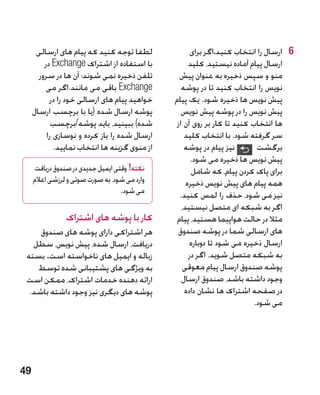 ‫لطفا توجه کنید که پیام های ارسالی‬               ‫6 6ارسال را انتخاب کنید.اگر برای‬
         ‫با استفاده از اشتراک ‪ Exchange‬در‬            ‫ارسال پیام آماده نیستید، کلید‬
       ‫تلفن ذخیره نمی شوند؛ آن ها در سرور‬        ‫منو و سپس ذخیره به عنوان پیش‬
          ‫‪ Exchange‬باقی می مانند.اگر می‬           ‫نویس را انتخاب کنید تا در پوشه‬
           ‫خواهید پیام های ارسالی خود را در‬    ‫پیش نویس ها ذخیره شود. یک پیام‬
     ‫پوشه ارسال شده (یا با برچسب ارسال‬            ‫پیش نویس را در پوشه پیش نویس‬
            ‫شده) ببینید، باید پوشه/برچسب‬        ‫ها انتخاب کنید تا کار بر روی آن از‬
          ‫ارسال شده را باز کرده و نوسازی را‬        ‫سر گرفته شود. با انتخاب کلید‬
             ‫از منوی گزینه ها انتخاب نمایید.‬       ‫نیز پیام در پوشه‬        ‫برگشت‬
                                                      ‫پیش نویس ها ذخیره می شود.‬
     ‫نکته! وقتی ایمیل جدیدی در صندوق دریافت‬           ‫برای پاک کردن پیام، که شامل‬
     ‫وارد می شود، به صورت صوتی و لرزشی اعالم‬        ‫همه پیام های پیش نویس ذخیره‬
                                   ‫می شود.‬       ‫نیز می شود، حذف را لمس کنید.‬
                                                  ‫اگر به شبکه ای متصل نیستید،‬
                ‫کار با پوشه های اشتراک‬          ‫مثال در حالت هواپیما هستید، پیام‬
     ‫هر اشتراکی دارای پوشه های صندوق‬            ‫های ارسالی شما در پوشه صندوق‬
   ‫دریافت، ارسال شده، پیش نویس، سطل‬                  ‫ارسال ذخیره می شود تا دوباره‬
 ‫زباله و ایمیل های ناخواسته است. بسته‬                ‫به شبکه متصل شوید. اگر در‬
    ‫به ویژگی های پشتیبانی شده توسط‬                ‫پوشه صندوق ارسال پیام معوقی‬
 ‫ارائه دهنده خدمات اشتراک، ممکن است‬               ‫وجود داشته باشد، صندوق ارسال‬
  ‫پوشه های دیگری نیز وجود داشته باشد.‬              ‫در صفحه اشتراک ها نشان داده‬
                                                                          ‫می شود.‬




‫94‬
 