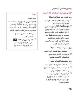 ‫پیامرسانی/ایمیل‬
                                          ‫افزودن و ویرایش اشتراک های ایمیل‬
                                 ‫نکته!‬
                            ‫خبر جدید‬             ‫برای افزودن یک اشتراک ایمیل:‬
‫اعالم تماس بی پاسخ، پیام خوانده نشده،‬        ‫1 1زبانه برنامه ها را انتخاب کرده و‬
    ‫پست صوتی، ایمیل، ‪ Twitter‬بر اساس‬                   ‫ایمیل را انتخاب کنید.‬
 ‫اولویت نشان داده می شود. اعالن ها برای‬     ‫2 2‪ MS Exchange‬یا موارد دیگر را‬
  ‫مدت زمان خاصی نشان داده می شوند.‬          ‫انتخاب کنید. اگر اشتراک ایمیل‬
                                            ‫از قبل تنظیم شده باشد، برنامه‬
           ‫1 1برنامه ها  خبر جدید را‬
                                             ‫جادویی به طور خودکار فعال می‬
                     ‫انتخاب کنید.‬
                                                 ‫شود. در این حالت، باید کلید‬
               ‫2 2با کلیک بر روی دکمه‬        ‫منو را انتخاب کرده و روی افزودن‬
         ‫، می توانید نمای لیست یا‬                       ‫اشتراک کلیک کنید.‬
        ‫نمای گروه را انتخاب کنید.‬
                                                  ‫برای تغییر تنظیمات اشتراک:‬
                                           ‫1 1صفحه اشتراک ها را باز کنید.‬
                                                 ‫2 2کلید منو را انتخاب کرده و‬
                                                  ‫تنظیمات را انتخاب کنید.‬
                                                  ‫برای حذف یک اشتراک ایمیل:‬
                                           ‫1 1صفحه اشتراک ها را باز کنید.‬
                                           ‫2 2اشتراک مورد نظر برای حذف کردن‬
                                                  ‫را انتخاب کرده و نگهدارید.‬
                                             ‫3 3در منویی که باز می شود، حذف‬
                                               ‫اشتراک را انتخاب کرده و برای‬
                                              ‫تایید، در کادر محاوره ای تایید را‬
                                                                ‫انتخاب کنید.‬

                                                                            ‫05‬
 