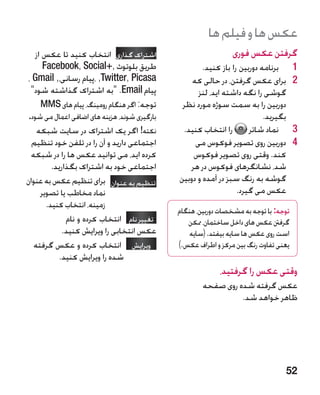 ‫عکس ها و فیلم ها‬
   ‫اشتراک گذاری انتخاب کنید تا عکس از‬                           ‫گرفتن عکس فوری‬
      ‫طریق بلوتوث ,+‪Facebook, Social‬‬                  ‫1برنامه دوربین را باز کنید.‬     ‫1‬
‫‪، ,Twitter, Picasa‬پیام رسانی،, ‪، Gmail‬‬            ‫2برای عکس گرفتن، در حالی که‬         ‫2‬
 ‫پیام ‪ .Email‬به اشتراک گذاشته شود‬                 ‫گوشی را نگه داشته اید، لنز‬
     ‫توجه: اگر هنگام رومینگ، پیام های ‪MMS‬‬      ‫دوربین را به سمت سوژه مورد نظر‬
‫بارگیری شوند، هزینه های اضافی اعمال می شود.‬                                ‫بگیرید.‬
   ‫نکته! اگر یک اشتراک در سایت شبکه‬            ‫را انتخاب کنید.‬        ‫3نماد شاتر‬      ‫3‬
  ‫اجتماعی دارید و آن را در تلفن خود تنظیم‬          ‫4دوربین روی تصویر فوکوس می‬         ‫4‬
 ‫کرده اید، می توانید عکس ها را در شبکه‬            ‫کند. وقتی روی تصویر فوکوس‬
        ‫اجتماعی خود به اشتراک بگذارید.‬           ‫شد، نشانگرهای فوکوس در هر‬
‫تنظیم به عنوان برای تنظیم عکس به عنوان‬      ‫گوشه به رنگ سبز در آمده و دوبین‬
    ‫نماد مخاطب یا تصویر‬                                           ‫عکس می گیرد.‬
      ‫زمینه، انتخاب کنید.‬
                                              ‫توجه: با توجه به مشخصات دوربین، هنگام‬
             ‫تغییر نام انتخاب کرده و نام‬         ‫گرفنت عکس های داخل ساختمان، ممکن‬
            ‫عکس انتخابی را ویرایش کنید.‬          ‫است روی عکس ها سایه بیفتد. (سایه‬
  ‫ویرایش  انتخاب کرده و عکس گرفته‬            ‫یعنی تفاوت رنگ بین مرکز و اطراف عکس.)‬
          ‫شده را ویرایش کنید.‬
                                                           ‫وقتی عکس را گرفتید،‬
                                                      ‫عکس گرفته شده روی صفحه‬
                                                                ‫ظاهر خواهد شد.‬




                                                                                 ‫25‬
 