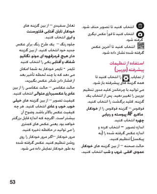 ‫تعادل سفیدی – از بین گزینه های‬       ‫انتخاب کنید تا تصویر حذف شود.‬
           ‫خودکار، تابان، آفتابی، فلئورسنت‬       ‫انتخاب کنید تا فورا ً عکس دیگری‬
                      ‫و ابری انتخاب کنید.‬                                  ‫گرفته شود.‬
  ‫جلوه رنگ – یک طرح رنگ برای عکس‬                   ‫انتخاب کنید تا آخرین عکس‬
    ‫جدید خود انتخاب کنید. از بین گزینه‬                  ‫گرفته شده نشان داده شود.‬
    ‫های هیچ، قرمزقهوه ای، مونو، نگاتیو،‬
     ‫شفاف و آفتابی یکی را انتخاب کنید‬                           ‫استفاده از تنظیمات‬
     ‫تایمر - تایمر خودکار به شما امکان‬                            ‫پیشرفته (دوربین)‬
     ‫می دهد که با چند لحظه تأخیر بعد‬                   ‫را انتخاب کنید تا‬      ‫از نمایاب،‬
          ‫از فشار دادن شاتر، عکس بگیرید.‬             ‫همه گزینه های پیشرفته باز شود.‬
‫حالت عکاسی – حالت عکاسی را از بین‬              ‫می توانید با چرخاندن کلید مدور، تنظیم‬
‫عادی یا عکسبرداری متوالی انتخاب کنید.‬            ‫دوربین را تغییر دهید. پس از انتخاب یک‬
 ‫کیفیت تصویر – از بین گزینه های خیلی‬              ‫گزینه، کلید برگشت را انتخاب کنید.‬
 ‫خوب، خوب و عادی انتخاب کنید. هر چه‬              ‫فوکوس – گزینه فوکوس را از خودکار،‬    ‫�‬
      ‫کیفیت عکس باالتر باشد، وضوح آن‬                        ‫ماکرو، ‪ AF‬پیوسته و ردیابی‬
‫بیشتر است. اگرچه که اندازه فایل بزرگتر‬                               ‫چهره انتخاب کنید.‬
      ‫خواهد بود، یعنی عکس های کمتری‬
       ‫را می توانید در حافظه ذخیره کنید.‬                 ‫اندازه تصویر – انتخاب کرده و‬
                                                          ‫اندازه عکس گرفته شده را (به‬
    ‫مرور خودکار –اگر مرور خودکار را روی‬                           ‫پیکسل) تنظیم کنید.‬
  ‫روشن تنظیم کنید، عکس گرفته شده‬
     ‫به طور خودکار نمایش داده می شود.‬        ‫حالت صحنه – از بین گزینه های خودکار،‬
                                             ‫عمودی، افقی، غروب و شب انتخاب کنید.‬




‫35‬
 