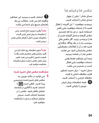 ‫عکس ها و فیلم ها‬
‫انتخاب کنید و ببینید این عملکرد‬                           ‫صدای شاتر - یکی از چهار‬
    ‫چگونه کار می کند. مطالب زیر یک‬                       ‫صدای شاتر را انتخاب کنید.‬
    ‫راهنمای سریع برای شما می باشد.‬            ‫برچسب موقعیت – این گزینه را فعال‬
                                               ‫کنید تا از خدمات موقعیت یابی تلفن‬
    ‫نکته! وقتی از دوربین خارج شدید، برخی‬         ‫استفاده شود. در هر جا که هستید‬
     ‫از تنظیمات به پیش فرض بازمی گردند.‬         ‫عکس گرفته و محل گرفته شدن آن‬
 ‫تنظیمات دوربین را قبل از گرفنت عکس بعدی‬         ‫ها را برچسب بزنید. اگر عکس های‬
                            ‫بررسی کنید.‬
                                                ‫برچسب زده را در یک وبالگ بارگذاری‬
                                                ‫کنید که در آن از اطالعات جغرافیایی‬
    ‫نکته! منوی تنظیمات روی منایاب قرار می‬           ‫عکس پشتیبانی شود، می توانید‬
    ‫گیرد، بنابراین وقتی عناصری مانند رنگ یا‬             ‫عکس ها را در نقشه ببینید.‬
      ‫کیفیت تصویر را تغییر می دهید، تغییر‬               ‫توجه: این عملکرد فقط وقتی‬
   ‫پیش منایش عکس را پشت منوی تنظیمات‬
                                                          ‫خدمات موقعیت یابی فعال‬
                       ‫مشاهده خواهید کرد.‬
                                                          ‫است در دسترس می باشد.‬
   ‫مشاهده عکس های ذخیره شده‬                        ‫محل ذخیره – برای ذخیره تصاویر،‬
                                                         ‫کارت حافظه داخلی یا کارت‬
       ‫5 5می توانید در حالت دوربین، به‬               ‫حافظه خارجی را انتخاب کنید.‬
   ‫عکس های ذخیره شده دسترسی‬
     ‫را‬      ‫پیدا کنید. کافی است‬                     ‫همه تنظیمات پیش فرض‬
   ‫انتخاب کنید تا گالری در صفحه‬                          ‫دوربین را بازیابی کنید.‬
     ‫نمایش ظاهر شود. عکس را در‬
       ‫صفحه انتخاب کنید. سپس‬
   ‫نمایش اسالید و منو را مشاهده‬
                      ‫خواهید کرد.‬



                                                                              ‫45‬
 