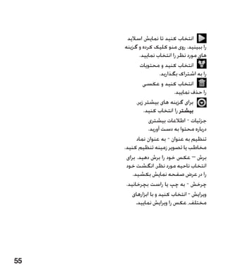 ‫انتخاب کنید تا نمایش اسالید‬
     ‫را ببینید. روی منو کلیک کرده و گزینه‬
             ‫های مورد نظر را انتخاب نمایید.‬
             ‫انتخاب کنید و محتویات‬
                       ‫را به اشتراک بگذارید.‬
               ‫انتخاب کنید و عکسی‬
                              ‫را حذف نمایید.‬
           ‫برای گزینه های بیشتر زیر،‬
               ‫بیشتر را انتخاب کنید.‬
                  ‫جزئیات - اطالعات بیشتری‬
                 ‫درباره محتوا به دست آورید.‬
           ‫تنظیم به عنوان - به عنوان نماد‬
     ‫مخاطب یا تصویر زمینه تنظیم کنید.‬
      ‫برش – عکس خود را برش دهید. برای‬
      ‫انتخاب ناحیه مورد نظر، انگشت خود‬
         ‫را در عرض صفحه نمایش بکشید.‬
      ‫چرخش - به چپ یا راست بچرخانید.‬
         ‫ویرایش - انتخاب کنید و با ابزارهای‬
           ‫مختلف، عکس را ویرایش نمایید.‬




‫55‬
 