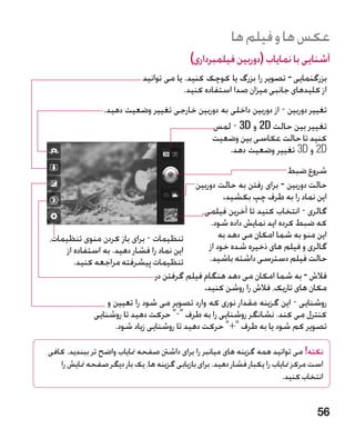 ‫عکس ها و فیلم ها‬
                                            ‫آشنایی با نمایاب (دوربین فیلمبرداری)‬
                             ‫بزرگنمایی - تصویر را بزرگ یا کوچک کنید. یا می توانید‬
                                          ‫از کلیدهای جانبی میزان صدا استفاده کنید.‬
                 ‫تغییر دوربین - از دوربین داخلی به دوربین خارجی تغییر وضعیت دهید.‬
                                             ‫تغییر بین حالت ‪ 2D‬و ‪ - 3D‬لمس‬
                                             ‫کنید تا حالت عکاسی بین وضعیت‬
                                                   ‫‪ 2D‬و ‪ 3D‬تغییر وضعیت دهد.‬
                                                                        ‫شروع ضبط‬
                                            ‫حالت دوربین - برای رفتن به حالت دوربین‬
                                                     ‫این نماد را به طرف چپ بکشید.‬
                                              ‫گالری - انتخاب کنید تا آخرین فیلمی‬
                                                 ‫که ضبط کرده اید نمایش داده شود.‬
‫تنظیمات - برای باز کردن منوی تنظیمات،‬               ‫این منو به شما امکان می دهد به‬
     ‫این نماد را فشار دهید. به استفاده از‬       ‫گالری و فیلم های ذخیره شده خود از‬
        ‫تنظیمات پیشرفته مراجعه کنید.‬            ‫حالت فیلم دسترسی داشته باشید.‬
                                ‫فالش - به شما امکان می دهد هنگام فیلم گرفتن در‬
                                              ‫مکان های تاریک، فالش را روشن کنید.‬
                  ‫روشنایی - این گزینه مقدار نوری که وارد تصویر می شود را تعیین و‬
              ‫کنترل می کند. نشانگر روشنایی را به طرف - حرکت دهید تا روشنایی‬
                    ‫تصویر کم شود یا به طرف + حرکت دهید تا روشنایی زیاد شود.‬

‫نکته! می توانید همه گزینه های میانبر را برای داشنت صفحه منایاب واضح تر ببندید. کافی‬
   ‫است مرکز منایاب را یکبار فشار دهید. برای بازیابی گزینه ها، یک بار دیگر صفحه منایش را‬
                                                                           ‫انتخاب کنید.‬


                                                                                     ‫65‬
 