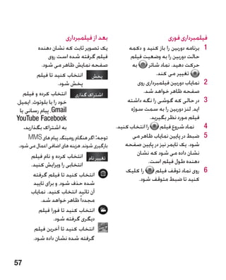 ‫بعد از فیلمبرداری‬                              ‫فیلمبرداری فوری‬
          ‫یک تصویر ثابت که نشان دهنده‬               ‫1برنامه دوربین را باز کنید و دکمه‬    ‫1‬
               ‫فیلم گرفته شده است روی‬                ‫حالت دوربین را به وضعیت فیلم‬
            ‫صفحه نمایش ظاهر می شود.‬                   ‫به‬      ‫حرکت دهید. نماد شاتر‬
          ‫پخش انتخاب کنید تا فیلم‬                                ‫تغییر می کند.‬
                     ‫پخش شود.‬                            ‫2نمایاب دوربین فیلمبرداری روی‬   ‫2‬
    ‫اشتراک گذاری انتخاب کرده و فیلم‬                       ‫صفحه ظاهر خواهد شد.‬
‫خود را با بلوتوث، ایمیل،‬                            ‫3در حالی که گوشی را نگه داشته‬        ‫3‬
  ‫‪ ،Gmail‬پیام رسانی یا‬                               ‫اید، لنز دوربین را به سمت سوژه‬
‫‪YouTube Facebook‬‬                                               ‫فیلم مورد نظر بگیرید.‬
    ‫به اشتراک بگذارید.‬                         ‫4نماد شروع فیلم را انتخاب کنید.‬           ‫4‬
     ‫توجه: اگر هنگام رومینگ، پیام های ‪MMS‬‬             ‫5ضبط در پایین نمایاب ظاهر می‬       ‫5‬
 ‫بارگیری شوند، هزینه های اضافی اعمال می شود.‬       ‫شود. یک تایمر نیز در پایین صفحه‬
       ‫تغییر نام انتخاب کرده و نام فیلم‬                ‫نشان داده می شود که نشان‬
       ‫انتخابی را ویرایش کنید.‬                                ‫دهنده طول فیلم است.‬
                                                   ‫را کلیک‬        ‫6روی نماد توقف فیلم‬    ‫6‬
        ‫انتخاب کنید تا فیلم گرفته‬
                                                         ‫کنید تا ضبط متوقف شود.‬
        ‫شده حذف شود، و برای تایید‬
       ‫آن تائید انتخاب کنید. نمایاب‬
           ‫مجددا ً ظاهر خواهد شد.‬
           ‫انتخاب کنید تا فورا فیلم‬
                  ‫دیگری گرفته شود.‬
         ‫انتخاب کنید تا آخرین فیلم‬
        ‫گرفته شده نشان داده شود.‬


‫75‬
 