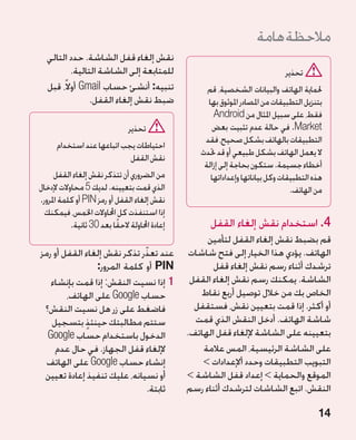 ‫مالحظة هامة‬
  ‫نقش إلغاء قفل الشاشة. حدد التالي‬
          ‫للمتابعة إلى الشاشة التالية.‬                                          ‫تحذير‬
  ‫تنبيه: أنشئ حساب ‪ Gmail‬أوالً، قبل‬                   ‫حلماية الهاتف والبيانات الشخصية، قم‬
                ‫ضبط نقش إلغاء القفل.‬                  ‫بتنزيل التطبيقات من املصادر املوثوق بها‬
                                                        ‫فقط، على سبيل املثال من ‪Android‬‬
                                ‫تحذير‬                  ‫‪ .Market‬في حالة عدم تثبيت بعض‬
                                                     ‫التطبيقات بالهاتف بشكل صحيح، فقد‬
      ‫احتياطات يجب اتباعها عند استخدام‬
                                                    ‫ال يعمل الهاتف بشكل طبيعي أو قد حتدث‬
                            ‫نقش القفل‬
                                                     ‫أخطاء جسيمة. ستكون بحاجة إلى إزالة‬
      ‫من الضروري أن تتذكر نقش إلغاء القفل‬              ‫هذه التطبيقات وكل بياناتها وإعداداتها‬
‫الذي قمت بتعيينه. لديك 5 محاوالت إلدخال‬                                           ‫من الهاتف.‬
‫نقش إلغاء القفل أو رمز ‪ PIN‬أو كلمة املرور.‬
  ‫إذا استنفذت كل احملاوالت اخلمس، فيمكنك‬
           ‫إعادة احملاولة الحقًا بعد 03 ثانية.‬         ‫4. استخدام نقش إلغاء القفل‬
                                                      ‫قم بضبط نقش إلغاء القفل لتأمين‬
                             ‫ّ‬
‫عند تعذر تذكر نقش إلغاء القفل أو رمز‬              ‫الهاتف. يؤدي هذا الخيار إلى فتح شاشات‬
                ‫‪ PIN‬أو كلمة المرور:‬                      ‫ترشدك أثناء رسم نقش إلغاء قفل‬
   ‫11إذا نسيت النقش: إذا قمت بإنشاء‬               ‫الشاشة. يمكنك رسم نقش إلغاء القفل‬
        ‫حساب ‪ Google‬على الهاتف،‬                      ‫الخاص بك من خالل توصيل أربع نقاط‬
 ‫فاضغط على زر هل نسيت النقش؟‬                       ‫أو أكثر. إذا قمت بتعيين نقش، فستقفل‬
   ‫ستتم مطالبتك حينئذ بتسجيل‬
             ‫ٍ‬                                     ‫شاشة الهاتف. أدخل النقش الذي قمت‬
  ‫الدخول باستخدام حساب ‪Google‬‬                    ‫بتعيينه على الشاشة إللغاء قفل الهاتف.‬
     ‫إللغاء قفل الجهاز. في حال عدم‬                   ‫على الشاشة الرئيسية، المس عالمة‬
  ‫إنشاء حساب ‪ Google‬على الهاتف‬                       ‫التبويب التطبيقات وحدد أإلعدادات ‬
                                                        ‫‏‬
 ‫أو نسيانه، عليك تنفيذ إعادة تعيين‬               ‫الموقع والحماية‏ إعداد قفل الشاشة‏‬
                               ‫ثابتة.‬            ‫النقش. اتبع الشاشات لترشدك أثناء رسم‬

                                                                                           ‫41‬
 