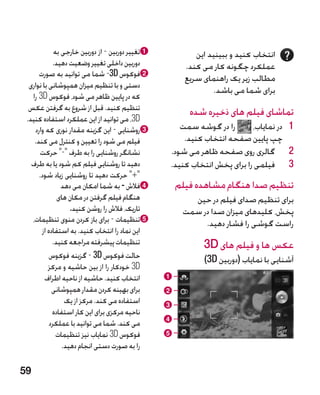‫‪a‬تغییر دوربین - از دوربین خارجی به‬            ‫انتخاب کنید و ببینید این‬
             ‫دوربین داخلی تغییر وضعیت دهید.‬             ‫عملکرد چگونه کار می کند.‬
      ‫‪b‬فوکوس ‪ -3D‬شما می توانید به صورت‬                  ‫مطالب زیر یک راهنمای سریع‬
  ‫دستی و با تنظیم میزان همپوشانی با نواری‬
                                                                ‫برای شما می باشد.‬
   ‫که در پایین ظاهر می شود، فوکوس ‪ 3D‬را‬
  ‫تنظیم کنید. قبل از شروع به گرفتن عکس‬                   ‫تماشای فیلم های ذخیره شده‬
 ‫‪ ،3D‬می توانید از این عملکرد استفاده کنید.‬
    ‫‪c‬روشنایی - این گزینه مقدار نوری که وارد‬          ‫را در گوشه سمت‬       ‫1 1در نمایاب،‬
    ‫فیلم می شود را تعیین و کنترل می کند.‬              ‫چپ پایین صفحه انتخاب کنید.‬
      ‫نشانگر روشنایی را به طرف - حرکت‬           ‫2 2گالری روی صفحه ظاهر می شود.‬
   ‫دهید تا روشنایی فیلم کم شود یا به طرف‬          ‫3 3فیلمی را برای پخش انتخاب کنید.‬
      ‫+ حرکت دهید تا روشنایی زیاد شود.‬
                ‫‪d‬فالش - به شما امکان می دهد‬           ‫تنظیم صدا هنگام مشاهده فیلم‬
               ‫هنگام فیلم گرفتن در مکان های‬              ‫برای تنظیم صدای فیلم در حین‬
                    ‫تاریک، فالش را روشن کنید.‬          ‫پخش، کلیدهای میزان صدا در سمت‬
   ‫‪e‬تنظیمات - برای باز کردن منوی تنظیمات،‬                   ‫راست گوشی را فشار دهید.‬
       ‫این نماد را انتخاب کنید. به استفاده از‬
            ‫تنظیمات پیشرفته مراجعه کنید.‬                     ‫عکس ها و فیلم های ‪3D‬‬
           ‫حالت فوکوس ‪ - 3D‬گزینه فوکوس‬                       ‫آشنایی با نمایاب (دوربین ‪)3D‬‬
           ‫‪ 3D‬خودکار را از بین حاشیه و مرکز‬
         ‫انتخاب کنید. حاشیه از ناحیه اطراف‬        ‫‪a‬‬
            ‫برای بهینه کردن مقدار همپوشانی‬        ‫‪b‬‬
                 ‫استفاده می کند. مرکز از یک‬       ‫‪c‬‬
            ‫ناحیه مرکزی برای این کار استفاده‬
           ‫می کند. شما می توانید با عملکرد‬        ‫‪d‬‬
              ‫فوکوس ‪ 3D‬نمایاب نیز تنظیمات‬         ‫‪e‬‬
                ‫را به صورت دستی انجام دهید.‬

‫95‬
 