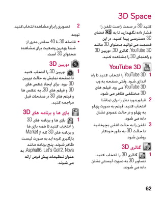 ‫‪3D Space‬‬
‫2تصویری را برای مشاهده انتخاب کنید.‬     ‫2‬         ‫کلید ‪ 3D‬در سمت راست تلفن را‬
                                      ‫توجه‬    ‫فضای‬          ‫فشار داده نگهدارید تا به‬
                                                    ‫‪ 3D‬دسترسی پیدا کنید. در این‬
       ‫	 •فاصله 03 تا 04 سانتی متری از‬        ‫قسمت می توانید محتوای ‪ 3D‬مانند‬
    ‫شما بهترین وضعیت برای مشاهده‬              ‫‪ ،YouTube 3D‬گالری ‪ ،3D‬دوربین ‪3D‬‬
                   ‫محتوای ‪ 3D‬است.‬                  ‫و راهنمای ‪ 3D‬را مشاهده کنید.‬
                     ‫دوربین ‪3D‬‬
                                                        ‫‪YouTube 3D‬‬
      ‫دوربین ‪ 3D‬را انتخاب کنید‬    ‫11‬
                                             ‫1 1‪ YouTube 3D‬را انتخاب کنید تا راه‬
     ‫تا صفحه نمایش به حالت دوربین‬
                                                 ‫اندازی شود. وقتی صفحه به وب‬
       ‫‪ 3D‬برود. برای ایجاد عکس های‬
                                                ‫‪ YouTube 3D‬می رود، فیلم های‬
    ‫‪ 3D‬و فیلم های ‪ ،3D‬به عکس ها‬
                                                    ‫‪ 3D‬مختلفی ظاهر می شود.‬
      ‫و فیلم های ‪ 3D‬در صفحات قبل‬
                      ‫مراجعه کنید.‬                   ‫2 2فیلم مورد نظر را برای تماشا‬
                                             ‫انتخاب کنید. فیلم به صورت پهلو‬
     ‫بازی ها و برنامه های ‪3D‬‬                     ‫به پهلو و در حالت عمودی نشان‬
        ‫بازی ها و برنامه های ‪3D‬‬      ‫11‬                             ‫داده می شود.‬
        ‫را انتخاب کنید تا همه بازی ها‬          ‫3 3تلفن را به حالت افقی بچرخانید‬
        ‫و برنامه های ‪ 3D‬که از ‪Market‬‬                 ‫تا حالت ‪ 3D‬به طور خودکار‬
     ‫بارگیری کرده اید به صورت لیست‬                                    ‫روشن شود.‬
         ‫ظاهر شوند. پنج برنامه مانند‬
    ‫‪ ،Asphalt6، Let's Golf2، Nova‬به‬
                                                                ‫گالری ‪3D‬‬
       ‫عنوان تنظیمات پیش فرض ارائه‬             ‫گالری ‪ 3D‬را انتخاب کنید.‬     ‫11‬
                            ‫می شوند.‬         ‫تصاویر ‪ 3D‬به صورت لیستی نشان‬
                                                               ‫داده می شوند.‬



                                                                                ‫26‬
 