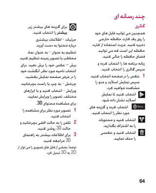 ‫چند رسانه ای‬
        ‫برای گزینه های بیشتر زیر،‬                                           ‫گالری‬
            ‫بیشتر را انتخاب کنید.‬                ‫همچنین می توانید فایل های خود‬
               ‫جزئیات - اطالعات بیشتری‬               ‫را روی یک کارت حافظه خارجی‬
              ‫درباره محتوا به دست آورید.‬        ‫ذخیره کنید. مزیت استفاده از کارت‬
       ‫تنظیم به عنوان - به عنوان نماد‬                ‫حافظه این است که می توانید‬
‫مخاطب یا تصویر زمینه تنظیم کنید.‬                        ‫فضای حافظه را خالی کنید.‬
 ‫برش – عکس خود را برش دهید. برای‬                    ‫زبانه برنامه ها را انتخاب کرده و‬
 ‫انتخاب ناحیه مورد نظر، انگشت خود‬                     ‫سپس گالری را انتخاب کنید.‬
     ‫را در عرض صفحه نمایش بکشید.‬              ‫1 1عکس را در صفحه انتخاب کنید.‬
 ‫چرخش - به چپ یا راست بچرخانید.‬                   ‫سپس نمایش اسالید و منو را‬
                                                           ‫مشاهده خواهید کرد.‬
    ‫ویرایش - انتخاب کنید و با ابزارهای‬
       ‫مختلف، تصویر را ویرایش نمایید.‬                  ‫انتخاب کنید تا نمایش‬
                                                       ‫اسالید نشان داده شود.‬
               ‫برای مشاهده محتوای ‪،3D‬‬
                                              ‫ انتخاب کرده و گزینه های‬
   ‫1 1تصویر مورد نظر برای مشاهده را‬            ‫مورد نظر را انتخاب کنید.‬
                        ‫انتخاب کنید.‬
                                                     ‫انتخاب کنید و محتویات‬
 ‫2 2تلفن را به حالت افقی بچرخانید و‬
                                                         ‫را به اشتراک بگذارید.‬
                ‫حالت ‪ 3D‬روشن کنید.‬
   ‫3 3برای اطالعات بیشتر، به راهنمای‬                  ‫انتخاب کنید و عکسی‬
                    ‫‪ 3D‬مراجعه کنید.‬                             ‫را حذف نمایید.‬
‫توجه: بخشی از فایل های تصویری را می توان از‬
                      ‫‪ 2D‬به ‪ 3D‬تبدیل کرد.‬




                                                                                ‫46‬
 