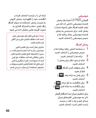 ‫ترانه ای را در لیست انتخاب کرده و‬                                          ‫موسیقی‬
  ‫انگشت خود را نگهدارید. پخش، افزودن‬                      ‫گوشی 029‪ LG-P‬شما یک پخش‬
 ‫به لیست پخش، استفاده به عنوان آهنگ‬                      ‫کننده موسیقی داخلی دارد که می‬
     ‫زنگ تلفن، حذف و اشتراک گذاری به‬                  ‫تواند کلیه آهنگ های دلخواه شما را‬
 ‫صورت گزینه هایی نمایش داده می شود.‬                     ‫پخش کند. برای دسترسی به پخش‬
        ‫توجه: حق کپی فایل های موسیقی ممکن‬                 ‫کننده موسیقی، زبانه برنامه ها و‬
       ‫است حتت حفاظت قوانین ملی و بین املللی‬               ‫سپس موسیقی را انتخاب کنید.‬
                                ‫قرار داشته باشد.‬
                                                                               ‫پخش آهنگ‬
            ‫بنابراین ممکن است برای تکثیر یا کپی‬
     ‫موسیقی، نیاز به اخذ اجازه یا مجوز باشد. در‬
                                                      ‫1 1در صفحه اصلی، زبانه برنامه ها و‬
       ‫برخی از کشورها، طبق قوانین کشور تکثیر‬          ‫سپس موسیقی را انتخاب کنید.‬
        ‫و کپی مطالبی که حتت حفاظت حق کپی‬                       ‫2 2ترانه ها را انتخاب کنید.‬
        ‫قرار دارد ممنوع است. قبل از بارگیری یا کپی‬          ‫3 3ترانه ی مورد نظر برای پخش را‬
     ‫کردن فایل ها، لطفاً قوانین کشور مربوطه در‬                                ‫انتخاب کنید.‬
     ‫خصوص استفاده از این موارد را بررسی کنید.‬           ‫را‬       ‫4 4برای متوقف کردن آهنگ،‬
                                                                                ‫فشار دهید.‬
                                                           ‫را‬       ‫5 5برای رفتن به ترانه بعد،‬
                                                                              ‫انتخاب کنید.‬
                                                       ‫و‬        ‫6 6برای بازگشت به اول ترانه،‬
                                                     ‫را‬        ‫برای بازگشت به ترانه قبل،‬
                                                                              ‫انتخاب کنید.‬
                                                        ‫برای تنظیم میزان صدا هنگام گوش‬
                                                            ‫دادن به موسیقی، کلیدهای میزان‬
                                                               ‫صدای کم و زیاد را که در سمت‬
                                                             ‫راست تلفن است، انتخاب کنید.‬

‫56‬
 