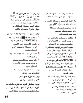 ‫برخی از دستگاه های دارای ‪DLNA‬‬             ‫انتخاب کنید یا کلید منو را فشار‬
      ‫(مانند تلویزیون) فقط از ویژگی ‪DMP‬‬           ‫داده و دکمه پخش را انتخاب نمایید.‬
       ‫‪ DLNA‬پشتیبانی کرده و در فهرست‬              ‫برای اشتراک گذاری محتویات از تلفن به‬
      ‫دستگاه های پخش ظاهر نمی شوند.‬                   ‫دستگاه ارائه دهنده (مثال تلویزیون)‬
         ‫ممکن است دستگاه شما قادر به‬
            ‫پخش برخی از محتویات نباشد.‬                    ‫توجه: مطمئن شوید که دستگاه‬
                                                                ‫ارائه دهنده به طور صحیح‬
 ‫برای بارگیری محتویات از مجموعه راه دور‬                               ‫پیکربندی شده باشد.‬
     ‫را انتخاب کرده‬          ‫1 1زبانه برنامه ها‬        ‫1 1هنگام مرور عکس ها یا فیلم ها‬
       ‫و ‪ SmartShare‬را انتخاب کنید.‬                  ‫در برنامه گالری، آن را انتخاب کرده‬
            ‫2 2دکمه باال سمت چپ را لمس‬                   ‫و نگهدارید و فایل ها را انتخاب‬
      ‫کرده و دستگاه مجموعه راه دور را‬              ‫کنید. اکنون می توانید چند فایل را‬
                            ‫انتخاب نمایید.‬           ‫برای اشتراک گذاری انتخاب کنید.‬
     ‫3 3شما می توانید مجموعه محتویات‬               ‫2 2اشتراک گذاری در منو را لمس کرده‬
                               ‫را مرور کنید.‬           ‫و ‪ SmartShare‬را انتخاب کنید‬
           ‫4 4یک تصویر بندانگشتی محتوا‬                ‫3 3‪ SmartShare‬به طور خودکار با‬
           ‫و سپس کلید منوی بارگیری را‬             ‫فایل های انتخابی راه اندازی می شود‬
                              ‫انتخاب کنید‬          ‫4 4�دستگاه را از فهرست دستگاه های‬
             ‫توجه: تعداد کمی از انواع محتوا‬             ‫پخش انتخاب کنید تا فایل ها‬
                        ‫پشتیبانی نمی شوند.‬                                 ‫پخش شوند.‬
                    ‫برای بارگذاری محتویات از‬            ‫توجه: همین مراحل را برای استفاده‬
                     ‫تلفن به مجموعه راه دور‬                 ‫از پخش کننده موسیقی جهت‬
                                                       ‫اشتراک گذاری محتویات تکرار کنید‬
‫توجه: مطمئن شوید که کارت حافظه به‬
 ‫طور صحیح وارد شده و دریافت فایل ها در‬                       ‫توجه: با انجام بازنشانی اصلی،‬
    ‫منوی تنظیمات عالمت زده شده باشد.‬                              ‫همه برنامه ها و اطالعات‬
                                                                   ‫کاربر حذف خواهند شد.‬
‫76‬
 
