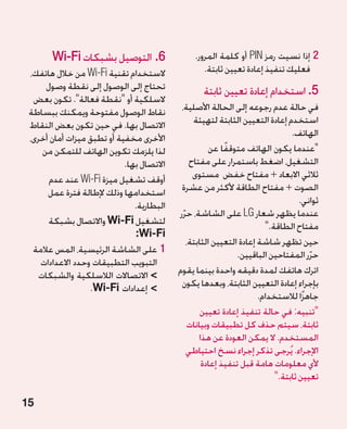 ‫6.التوصيل بشبكات ‪Wi-Fi‬‬                  ‫2 إذا نسيت رمز ‪ PIN‬أو كلمة المرور.‬
                                                                                  ‫2‬
 ‫الستخدام تقنية ‪ Wi-Fi‬من خالل هاتفك،‬               ‫فعليك تنفيذ إعادة تعيين ثابتة.‬
      ‫تحتاج إلى الوصول إلى نقطة وصول‬               ‫5. استخدام إعادة تعيين ثابتة‬
  ‫السلكية أو نقطة فعالة. تكون بعض‬
 ‫نقاط الوصول مفتوحة ويمكنك ببساطة‬           ‫في حالة عدم رجوعه إلى الحالة األصلية،‬
 ‫االتصال بها. في حين تكون بعض النقاط‬             ‫استخدم إعادة التعيين الثابتة لتهيئة‬
 ‫األخرى مخفية أو تطبق ميزات أمان أخرى،‬                                          ‫الهاتف.‬
     ‫لذا يلزمك تكوين الهاتف للتمكن من‬                 ‫عندما يكون الهاتف متوقفًا عن‬
                            ‫االتصال بها.‬        ‫التشغيل، اضغط باستمرار على مفتاح‬
       ‫أوقف تشغيل ميزة ‪ Wi-Fi‬عند عدم‬             ‫ثالثي االبعاد + مفتاح خفض مستوى‬
      ‫استخدامها وذلك إلطالة فترة عمل‬        ‫الصوت + مفتاح الطاقة ألكثر من عشرة‬
                               ‫البطارية.‬                                           ‫ثواني.‬
                                                                                        ‫�‬
                                           ‫عندما يظهر شعار ‪ LG‬على الشاشة، حرر‬
                                             ‫ّ‬
       ‫لتشغيل ‪ Wi-Fi‬واالتصال بشبكة‬                                      ‫مفتاح الطاقة.‬
                               ‫‪:Wi-Fi‬‬
                                               ‫حين تظهر شاشة إعادة التعيين الثابتة،‬
  ‫11على الشاشة الرئيسية، المس عالمة‬                            ‫حرر المفتاحين الباقيين.‬‫ّ‬
    ‫التبويب التطبيقات وحدد االعدادات‬
    ‫ االتصاالت الالسلكية والشبكات‬         ‫اترك هاتفك لمدة دقيقه واحدة بينما يقوم‬
                  ‫ إعدادات ‪.Wi-Fi‬‬          ‫بإجراء إعادة التعيين الثابتة، وبعدها يكون‬
                                                                      ‫جاهزًا لالستخدام.‬
                                                    ‫تنبيه: في حالة تنفيذ إعادة تعيين‬
                                               ‫ثابتة، سيتم حذف كل تطبيقات وبيانات‬
                                                   ‫المستخدم. ال يمكن العودة عن هذا‬
                                               ‫اإلجراء. يُرجى تذكر إجراء نسخ احتياطي‬
                                                    ‫ألي معلومات هامة قبل تنفيذ إعادة‬
                                                                           ‫تعيين ثابتة.‬

‫51‬
 